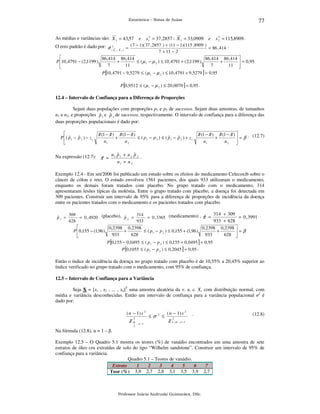 77

Estatística – Notas de Aulas

As médias e variâncias são: X 1 = 43,57
O erro padrão é dado por: σ 2
ˆ(X

1−

X2)

=

e

s12 = 37,2857 ; X 1 = 33,0909 e

2
s 2 = 115,8909 .

( 7 − 1)( 37 , 2857 ) + (11 − 1)(115 ,8909 )
= 86 , 414 .
7 + 11 − 2


86 ,414 86 ,414
86,414 86 ,414 
P 10 ,4791 − ( 2,1199 )
+
≤ ( µ 1 − µ 2 ) ≤ 10 ,4791 + ( 2,1199 )
+
 = 0,95
7
11
7
11 

P [10 , 4791 − 9,5279 ≤ ( µ 1 − µ 2 ) ≤ 10 , 4791 + 9,5279 ] = 0,95
P [0,9512 ≤ ( µ 1 − µ 2 ) ≤ 20 ,0070 ] = 0,95 .

12.4 – Intervalo de Confiança para a Diferença de Proporções

Sejam duas populações com proporções p1 e p2 de sucessos. Sejam duas amostras, de tamanhos
n1 e n2, e proporções p 1 e p 2 de sucessos, respectivamente. O intervalo de confiança para a diferença das
ˆ
ˆ
duas proporções populacionais é dado por:

ˆ
ˆ
ˆ
ˆ
ˆ
ˆ
ˆ
ˆ
π (1 − π ) π (1 − π )
π (1 − π ) π (1 − π ) 
. (12.7)
ˆ
ˆ
ˆ
ˆ
P ( p 1 − p 2 ) − z c
+
≤ ( p1 − p 2 ) ≤ ( p 1 − p 2 ) + z c
+
=β
n1
n2
n1
n2





ˆ
ˆ
Na expressão (12.7): π = n 1 p 1 + n 2 p 2 .
ˆ
n1 + n 2

Exemplo 12.4 - Em set/2006 foi publicado um estudo sobre os efeitos do medicamento Celecoxib sobre o
câncer de cólon e reto. O estudo envolveu 1561 pacientes, dos quais 933 utilizaram o medicamento,
enquanto os demais foram tratados com placebo. No grupo tratado com o medicamento, 314
apresentaram lesões típicas da moléstia. Entre o grupo tratado com placebo, a doença foi detectada em
309 pacientes. Construir um intervalo de 95% para a diferença de proporções de incidência da doença
entre os pacientes tratados com o medicamento e os pacientes tratados com placebo.
ˆ
p1 =

314 + 309
309
314
ˆ
= 0 , 3991 .
ˆ
= 0 , 4920 (placebo), p 2 =
= 0 , 3365 (medicamento) , π =
933 + 628
628
933

0,2398 0,2398
0, 2398 0,2398 
P 0,155 − (1,96 )
+
≤ ( p1 − p 2 ) ≤ 0,155 + (1,96 )
+
=β
933
628
933
628 

P [0,155 − 0,0495 ≤ ( p 1 − p 2 ) ≤ 0,155 + 0,0495 ] = 0,95
P [0,1055 ≤ ( p 1 − p 2 ) ≤ 0, 2045 ] = 0,95 .

Então o índice de incidência da doença no grupo tratado com placebo é de 10,55% a 20,45% superior ao
índice verificado no grupo tratado com o medicamento, com 95% de confiança.
12.5 – Intervalo de Confiança para a Variância

Seja X = [x1 , x2 , ... , xn]T uma amostra aleatória da v. a. c. X, com distribuição normal, com
média e variância desconhecidas. Então um intervalo de confiança para a variância populacional σ2 é
dado por:
( n − 1) s 2
2

χα

2

, n −1

≤σ

2

≤

( n − 1) s 2

χ 12− α

.

(12.8)

, n −1

Na fórmula (12.8), α = 1 – β.
Exemplo 12.5 – O Quadro 5.1 mostra os teores (%) de vanádio encontrados em uma amostra de sete
estratos de óleo cru extraídas de solo do tipo “Wilhelm sandstone”. Construir um intervalo de 95% de
confiança para a variância.
Quadro 5.1 – Teores de vanádio.
Estrato
1
2
3
4
5
6
7
Teor (%) 3,9 2,7 2,8 3,1 3,5 3,9 2,7

Professor Inácio Andruski Guimarães, DSc.

 