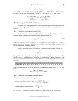 78

Estatística – Notas de Aulas

Fonte: Johnson e Wichern (1988)

Aqui, a média e o desvio padrão amostrais são: X = 3,2286 e s = 0,5376 . Como o nível de confiança
desejado é 95%, os valores procurados para χ2 são: χ2( 0,025 ; 6 ) = 14,449 e χ2( 0,95; 6 ) = 1,635. Então:
( 7 − 1)( 0 , 5376 ) 2
( 7 − 1)( 0 , 5376 ) 2
≤σ 2 ≤
14 , 449
1, 237
P [ 0 ,1200 ≤ σ 2 ≤ 1, 4018 ] = 0 , 95 .

12.6 – Determinação do Tamanho de uma Amostra

A coleta de dados pode ser precedida do cálculo do tamanho mínimo da amostra necessária para
estimar a média ou a proporção. Neste caso deve-se especificar o nível de confiança desejado e o erro
aceitável.
12.6.1 – Tamanho da Amostra para Estimar a Média

Há duas situações a considerar, ambas relativas ao tamanho da população, que pode ser
conhecido ou não. No primeiro caso, o tamanho mínimo da amostra é dado por:
n ≥

Nz c2 s 2
ε ( N − 1 ) + z c2 s 2
2

.

(12.8)

Na fórmula (12.8): N = tamanho da população; s2 = estimador para a variância populacional, calculado a
partir de uma amostra piloto; zc = valor crítico correspondente ao nível de confiança desejado; ε = erro
máximo admitido para a estimativa da média.
Quando o tamanho da amostra é desconhecido, o tamanho da amostra pode ser calculado por:

n≥

z c2 s 2

.

ε2

(12.9)

Exemplo 12.5 – Uma empresa de serviços deseja estimar o valor médio das contas, com um nível de
confiança de 95% e admitindo um erro máximo de R$ 2,00, a mais ou a menos. Uma amostra piloto
apresentou os valores mostrados no quadro a seguir. Determinar o tamanho mínimo da amostra necessária
à estimação.
Observação
Valor (R$)

1
85,50

2
86,30

3
69,40

4
85,60

5
72,30

6
98,80

7
78,90

8
69,50

9
64,20

10
85,30

Nível de confiança: β = 0,95 → zc = 1,96. Erro: ε = 2. O valor estimado para a variância é s2 = 112,6464.
Então:

n≥

(1,96 ) 2 (112 ,6464 ) 2
≅ 109 .
22

12.6.2 – Tamanho da Amostra para Estimar a Proporção

Assim como no caso anterior, há duas situações:
1. Tamanho da população conhecido: n ≥

ˆ
ˆ
Nz c2 p (1 − p )
.
2
ˆ
ˆ
ε ( N − 1 ) + z c p (1 − p )

2. Tamanho da população desconhecido: n ≥

2

ˆ
ˆ
z c2 p (1 − p )

ε2

.

ˆ
Nos dois casos, p é o estimador da proporção populacional, obtido a partir de uma amostra piloto.

Professor Inácio Andruski Guimarães, DSc.

 