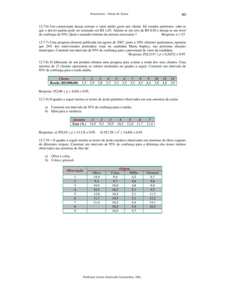 80

Estatística – Notas de Aulas

12.7.6) Um comerciante deseja estimar o valor médio gasto por cliente. De estudos anteriores, sabe-se
que o desvio padrão pode ser estimado em R$ 1,85. Admite-se um erro de R$ 0,50 e deseja-se um nível
de confiança de 95%. Qual o tamanho mínimo da amostra necessária ?
Resposta: n ≥ 53
12.7.7) Uma pesquisa eleitoral publicada em agosto de 2007, junto a 1091 eleitores paulistanos, apontou
que 24% dos entrevistados pretendem votar na candidata Marta Suplicy, nas próximas eleições
municipais. Construir um intervalo de 95% de confiança para o percentual de votos da candidata.
Resposta: P[0,2147 ≤ p ≤ 0,2653] = 0,95.
12.7.8) O fabricante de um produto efetuou uma pesquisa para avaliar a renda dos seus clientes. Uma
amostra de 12 clientes apresentou os valores mostrados no quadro a seguir. Construir um intervalo de
95% de confiança para a renda média.
Cliente
Renda (R$1000,00)

1
1,5

2
2,9

3
2,8

4
2,5

5
3,3

6
3,5

7
3,5

8
4,5

9
4,4

10
3,8

11
4,8

12
3,9

Resposta: P[2,86 ≤ µ ≤ 4,04] = 0,95.
12.7.9) O quadro a seguir mostra os teores de ácido palmítico observados em sete amostras de azeite.
a) Construir um intervalo de 95% de confiança para a média.
b) Idem para a variância.
Amostra
Teor (%)

1
14,9

Respostas: a) P[9,92 ≤ µ ≤ 13,13] = 0,95.

2
9,3

3
10,9

4
10,5

5
12,0

6
11,7

7
11,4

b) P[1,28 ≤ σ2 ≤ 14,60] = 0,95.

12.7.10 – O quadro a seguir mostra os teores de ácido esteárico observados em amostras de óleos vegetais
de diferentes origens. Construir um intervalo de 95% de confiança para a diferença dos teores médios
observados nas amostras de óleo de:
a) Oliva e colza.
b) Colza e girassol.
Observação

1
2
3
4
5
6
7
8
9

Oliva
14,9
9,3
10,9
10,5
12,0
11,7
11,4

Origem
Colza
Milho
9,6
4,5
9,7
4,8
10,0
4,8
10,2
5,1
10,4
5,1
10,5
5,1
10,5
5,4
10,5
5,5
10,9
5,7

Professor Inácio Andruski Guimarães, DSc.

Girassol
9,7
9,8
9,8
9,3
11,5
12,2
13,1
10,5

 