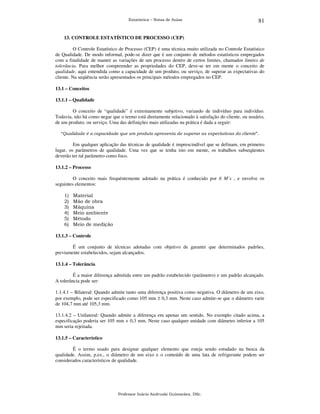 Estatística – Notas de Aulas

81

13. CONTROLE ESTATÍSTICO DE PROCESSO (CEP)

O Controle Estatístico de Processo (CEP) é uma técnica muito utilizada no Controle Estatístico
de Qualidade. De modo informal, pode-se dizer que é um conjunto de métodos estatísticos empregados
com a finalidade de manter as variações de um processo dentro de certos limites, chamados limites de
tolerância. Para melhor compreender as propriedades do CEP, deve-se ter em mente o conceito de
qualidade, aqui entendida como a capacidade de um produto, ou serviço, de superar as expectativas do
cliente. Na seqüência serão apresentados os principais métodos empregados no CEP.
13.1 – Conceitos
13.1.1 – Qualidade

O conceito de “qualidade” é extremamente subjetivo, variando de indivíduo para indivíduo.
Todavia, não há como negar que o termo está diretamente relacionado à satisfação do cliente, ou usuário,
de um produto, ou serviço. Uma das definições mais utilizadas na prática é dada a seguir:
“Qualidade é a capacidade que um produto apresenta de superar as expectativas do cliente”.

Em qualquer aplicação das técnicas de qualidade é imprescindível que se definam, em primeiro
lugar, os parâmetros de qualidade. Uma vez que se tenha isto em mente, os trabalhos subseqüentes
deverão ter tal parâmetro como foco.
13.1.2 – Processo

O conceito mais frequëntemente adotado na prática é conhecido por 6 M’s , e envolve os
seguintes elementos:
1)
2)
3)
4)
5)
6)

Material
Mão de obra
Máquina
Meio ambiente
Método
Meio de medição

13.1.3 – Controle

É um conjunto de técnicas adotadas com objetivo de garantir que determinados padrões,
previamente estabelecidos, sejam alcançados.
13.1.4 – Tolerância

É a maior diferença admitida entre um padrão estabelecido (parâmetro) e um padrão alcançado.
A tolerância pode ser:
1.1.4.1 – Bilateral: Quando admite tanto uma diferença positiva como negativa. O diâmetro de um eixo,
por exemplo, pode ser especificado como 105 mm ± 0,3 mm. Neste caso admite-se que o diâmetro varie
de 104,7 mm até 105,3 mm.
13.1.4.2 – Unilateral: Quando admite a diferença em apenas um sentido. No exemplo citado acima, a
especificação poderia ser 105 mm + 0,3 mm. Neste caso qualquer unidade com diâmetro inferior a 105
mm seria rejeitada.
13.1.5 – Característico

É o termo usado para designar qualquer elemento que esteja sendo estudado na busca da
qualidade. Assim, p.ex., o diâmetro de um eixo e o conteúdo de uma lata de refrigerante podem ser
considerados característicos de qualidade.

Professor Inácio Andruski Guimarães, DSc.

 