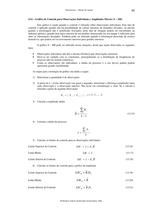 Estatística – Notas de Aulas

89

13.6 – Gráfico de Controle para Observações Individuais e Amplitudes Móveis (X – MR)

Este gráfico é usado quando o controle é efetuado sobre observações individuais. Este tipo de
controle é aplicado quando não há possibilidade de coletar amostras de tamanhos elevados, ou mesmo
quando a amostragem não é justificada. Exemplos deste tipo de situação podem ser encontrados na
indústria química, quando uma única amostra de um produto armazenado em um tanque é suficiente para
obter as informações desejadas. Também pode ser utilizado quando a informação prescinde de ensaios
destrutivos, que podem ser excessivamente onerosos para grandes amostras.
O gráfico X – MR pode ser utilizado nestas situações, desde que sejam observados os seguintes
fatos:
•
•
•

Observações individuais não têm a mesma eficiência que observações amostrais.
Deve-se ter cuidado com as conclusões, principalmente se a distribuição de freqüências do
processo não for normal (simétrica).
Como as observações são individuais, a média do processo e o seu desvio padrão podem
apresentar grande variabilidade.

As etapas para construção do gráfico são dadas a seguir.
1) Determinar a quantidade k de observações
2) A partir da n – ésima observação (em geral a segunda), determinar a diferença (amplitude) entre
cada observação e a observação anterior. Não levar em consideração o sinal. Se o cálculo é
efetuado a partir da segunda observação:
R

j

=

X

j

− X

, j = 2 , 3 , ... , k

j −1

3) Calcular a amplitude média
k

∑R
R=

j

j =2

(13.15)

k −1

4) Calcular a média do processo
k

∑
x =

X

i

i =1

k

5) Calcular os limites de controle para as observações individuais:
Limite Superior de Controle
Linha Média
Limite Inferior de Controle

LSC = x + E 2 R
LM = x

LIC = x − E 2 R

(13.16)
(13.17)
(13.18)

6) Calcular os limites de controle para o gráfico da amplitude
Limite Superior de Controle:

LSC R = R.D4

(13.19)

Linha Média:

LM R = R

(13.20)

Limite Inferior de Controle:

LIC R = R .D 3

(13.21)

Professor Inácio Andruski Guimarães, DSc.

 