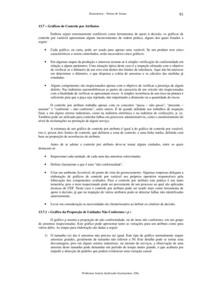 Estatística – Notas de Aulas

91

13.7 – Gráficos de Controle por Atributos

Embora sejam extremamente confiáveis como ferramentas de apoio à decisão, os gráficos de
controle por variável apresentam alguns inconvenientes de ordem prática, alguns dos quais listados a
seguir:
•

Cada gráfico, ou carta, pode ser usado para apenas uma variável. Se um produto tem cinco
característicos a serem controlados, serão necessários cinco gráficos.

•

Em algumas etapas da produção o interesse resume-se à simples verificação de conformidade em
relação a algum parâmetro. Uma situação típica deste caso é a inspeção efetuada com o objetivo
de verificar se o diâmetro de um eixo está dentro dos limites de tolerância. Aqui não há interesse
em determinar o diâmetro, o que dispensa a coleta de amostras e os cálculos das medidas já
estudadas.

•

Alguns componentes são inspecionados apenas com o objetivo de verificar a presença de algum
defeito. Nas indústrias automobilísticas as partes da carroceria de um veículo são inspecionadas
com a finalidade de verificar se apresentam riscos. A simples ocorrência de um risco na pintura é
suficiente para que a peça seja rejeitada, não importando a dimensão ou a quantidade de riscos.

O controle por atributo trabalha apenas com os conceitos “passa – não passa”, “presente –
ausente” e “conforme – não conforme”, entre outros. É de grande utilidade nos trabalhos de inspeção
final, e em alguns setores industriais, como na indústria eletrônica e na indústria de confecções, p. ex.
Também pode ser utilizado para controlar falhas em processos administrativos, como o monitoramento do
nível de reclamações na prestação de algum serviço.
A estrutura de um gráfico de controle por atributo é igual à do gráfico de controle por variável,
isto é, possui dois limites de controle, que definem a zona de controle, e uma linha média, definida com
base na proporção de ocorrências do atributo.
Antes de se adotar o controle por atributo deve-se tomar alguns cuidados, entre os quais
destacam-se:
•

Inspecionar cada unidade, de cada uma das amostras selecionadas.

•

Definir claramente o que é uma “não conformidade”.

•

Criar um ambiente favorável, do ponto de vista do gerenciamento. Algumas empresas delegam a
elaboração de gráficos de controle por variável aos próprios operários responsáveis pela
fabricação dos componentes avaliados. Para o controle por atributo esta prática é um tanto
temerária, pois o item inspecionado pode ser proveniente de um processo ao qual são aplicadas
técnicas de CEP. Neste caso o controle por atributo pode ser usado mais como ferramenta de
apoio à decisão, já que na inspeção de vários atributos pode-se detectar falhas não identificadas
anteriormente.

•

Levar em consideração as necessidades do cliente/usuário ao definir os critérios de decisão.

13.7.1 – Gráfico da Proporção de Unidades Não Conformes ( p )

O gráfico p mostra a proporção de não conformidade, ou de itens não conformes, em um grupo
de amostras inspecionadas. Este gráfico pode apresentar tanto as variações para um atributo como para
vários deles. As etapas para elaboração são dadas a seguir.
1) O tamanho (n) das k amostras não precisa ser igual. Este tipo de gráfico normalmente requer
amostras grandes, geralmente de tamanho não inferior a 50. Este detalhe pode se tornar uma
desvantagem, pois em alguns setores industriais, ou mesmo de serviços, a observação de uma
amostra deste tamanho pode demandar um período de tempo muito grande, o que acabaria por
impedir a detecção de padrões que podem evidenciar uma variação causal.

Professor Inácio Andruski Guimarães, DSc.

 