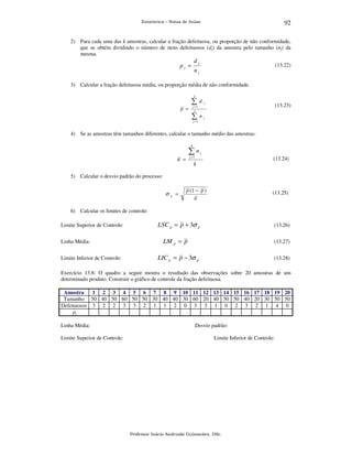 92

Estatística – Notas de Aulas

2) Para cada uma das k amostras, calcular a fração defeituosa, ou proporção de não conformidade,
que se obtém dividindo o número de itens defeituosos (dj) da amostra pelo tamanho (nj) da
mesma.

dj

pj =

(13.22)

nj

3) Calcular a fração defeituosa média, ou proporção média de não conformidade.
k

∑d
p =

j

(13.23)

j =1
k

∑n

j

j =1

4) Se as amostras têm tamanhos diferentes, calcular o tamanho médio das amostras:
k

∑n

j

j =1

n =

(13.24)

k

5) Calcular o desvio padrão do processo:

σ

p

=

p (1 − p )
n

(13.25)

6) Calcular os limites de controle:
Limite Superior de Controle:
Linha Média:
Limite Inferior de Controle:

LSC p = p + 3σ p

(13.26)

LM p = p

(13.27)

LIC p = p − 3σ p

(13.28)

Exercício 13.8: O quadro a seguir mostra o resultado das observações sobre 20 amostras de um
determinado produto. Construir o gráfico de controle da fração defeituosa.
Amostra
1 2 3 4 5 6 7 8 9 10 11 12 13 14 15 16 17 18 19 20
Tamanho 50 40 50 60 50 50 30 40 40 30 60 20 40 50 50 40 20 30 50 50
Defeituosos 3 2 2 3 3 2 1 1 2 0 3 3 1 0 2 3 2 1 4 0
pj

Linha Média:
Limite Superior de Controle:

Desvio padrão:
Limite Inferior de Controle:

Professor Inácio Andruski Guimarães, DSc.

 