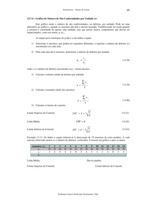 95

Estatística – Notas de Aulas

13.7.4 – Gráfico do Número de Não Conformidades por Unidade (u)

Este gráfico mede o número de não conformidades, ou defeitos, por unidade. Pode ser uma
alternativa ao gráfico c, quando as amostras não têm o mesmo tamanho. Também pode ser usado quando
a amostra é constituída de apenas uma unidade, mas que possui muitos componentes que devem ser
inspecionados, como um motor, p. ex.,.
As etapas para construção do gráfico u são dadas a seguir.
1) Selecionar k amostras, que podem ter tamanhos diferentes, e registrar o número de defeitos (c)
encontrados em cada uma.
2) Para cada uma das k amostras, determinar o número de defeitos por unidade.

uj =

cj

(13.38)

nj

onde cj é o número de defeitos encontrados na j – ésima amostra.
3) Calcular o número médio de defeitos por unidade:
k

∑u
u =

j

(13.39)

j =1

k

4) Calcular o tamanho médio das amostras:
k

∑n
n =

5) Calcular os limites de controle.
Limite Superior de Controle:

j

(13.40)

j =1

k

u
n

LSC = u + 3

(13.41)

LM = u

Linha Média:
Limite Inferior de Controle:

(13.42)

u
n

LIC = u − 3

(13.43)

Exemplo 13.11: Os dados a seguir referem-se à observação de 15 amostras de certo produto. A cada
amostra observada anotou-se o número de defeitos verificados. Construir um gráfico u para os dados.
Amostra ( j )
nj
cj
uj

1
30
3

2
25
2

Linha Média:
Limite Superior de Controle:

3
50
5

4
20
4

5
20
2

6
10
0

7
25
3

8
30
4

9
40
5

10
40
1

11
50
1

12
20
2

13
30
0

14
30
3

15
20
4

Desvio padrão:
Limite Inferior de Controle:

Professor Inácio Andruski Guimarães, DSc.

 