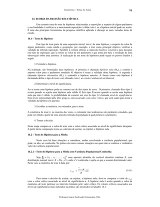 98

Estatística – Notas de Aulas

14. TEORIA DA DECISÃO ESTATÍSTICA

Este assunto trata do teste de hipóteses relacionadas a suposições a respeito de algum parâmetro
e sua finalidade é verificar se a mencionada suposição é válida, isto é, se a hipótese inicial pode ser aceita.
É uma das principais ferramentas da pesquisa científica aplicada e abrange as mais variadas áreas de
estudo.
14.1 – Teste de Hipótese

Este tipo de teste parte de uma suposição inicial, isto é, de uma hipótese, a respeito do valor de
algum parâmetro, como média e proporção, por exemplo, e tem como principal objetivo verificar a
validade da referida suposição. Também é comum utilizar a expressão hipótese estatística para designar
este tipo de suposição, que se refere ao valor de um parâmetro e que toma por base o resultado de uma
observação sobre uma amostra. A realização de um teste de hipóteses pode seguir os passos listados a
seguir.
1. Formular a hipótese.
Na realidade, são formuladas duas hipóteses. A primeira é chamada hipótese nula (H0), e contém o
suposto valor para o parâmetro estudado. O objetivo é testar a validade desta hipótese. A segunda é
chamada hipótese alternativa (H1), e contradiz a hipótese anterior. A forma como esta hipótese é
formulada define o tipo de teste a ser efetuado, isto é, se o teste é unilateral ou bilateral.
2. Determinar o nível de significância.
Ao se testar uma hipótese pode-se cometer um de dois tipos de erros. O primeiro, chamado Erro tipo I,
ocorre quando se rejeita uma hipótese nula válida. O Erro tipo II ocorre quando se aceita uma hipótese
nula que não é válida. A probabilidade de cometer um erro do tipo I é chamada nível de significância.
Este nível, representado pela letra grega α, está associado a um valor crítico, que será usado para testar a
validade da hipótese em questão.
3. Escolher a estatística, ou estimador, para o teste.
A estatística de teste é, na maioria das vezes, o estimador não tendencioso do parâmetro estudado, que
pode ser obtido a partir de uma amostra retirada da população à qual pertence o parâmetro.
4. Tomar a decisão.
Nesta etapa compara-se o valor de teste com o valor crítico associado ao nível de significância desejado.
A partir desta comparação toma-se a decisão de aceitar, ou rejeitar, a hipótese nula.
14.2 – Teste de Hipótese para a Média

Neste caso há duas situações a considerar, ambas envolvendo a variância populacional, que
pode, ou não, ser conhecida. Na prática são mais comuns situações nas quais não se conhece o verdadeiro
valor da variância populacional.
14.2.1 – Teste de Hipótese para a Média com Variância Populacional Conhecida

Seja X = [x1 , x2 , ... , xn]T uma amostra aleatória da variável aleatória contínua X, com
distribuição normal, isto é, X ~ N(µ , σ2), onde σ2 é conhecida e supõe-se que µ assume determinado valor.
Neste caso a estatística de teste é dada por:

z calc =

x−µ

σ

n

.

(14.1)

Para tomar a decisão de aceitar, ou rejeitar, a hipótese nula, deve-se comparar o valor de zcalc
com o valor crítico associado ao nível de significância α. A hipótese nula é aceita quando o valor da
estatística de teste pertence ao intervalo limitado pelo valor crítico. Os valores críticos associados aos
níveis de significância mais utilizados na prática são mostrados no Quadro 14.1.

Professor Inácio Andruski Guimarães, DSc.

 