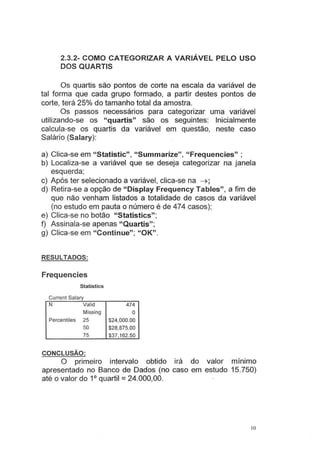 2.3.2- COMO CATEGORIZAR A VARIÁVEL PELO USO
DOS QUARTIS
Os quartis são pontos de corte na escala da variável de
tal forma que cada grupo formado, a partir destes pontos de
corte, terá 25% do tamanho total da amostra.
Os passos necessários para categorizar uma variável
utilizando-se os "quartis" são os seguintes: Inicialmente
calcula-se os quartis da variável em questão, neste caso
Salário (Salary):
a) Clica-se em "Statistic", "Summarize", "Frequencies" ;
b) Localiza-se a variável que se deseja categorizar na janela
esquerda;
c) Após ter selecionado a variável, clica-se na ~ ;
d) Retira-se a opção de "Display Frequency Tables", a fim de
que não venham listados a totalidade de casos da variável
(no estudo em pauta o número é de 474 casos);
e) Clica-se no botão "Statistics";
f) Assinala-se apenas "Quartis";
g) Clica-se em " Continue"; "OK".
RESULTADOS:
Frequencies
Statistics
Current Salary
N Valid 474
Missing O
Percentiles 25 $24,000.00
50 $28,875.00
75 $37,162.50
CONCLUSÃO:
O primeiro intervalo obtido irá do valor m1mmo
apresentado no Banco de Dados (no caso em estudo 15.750)
até o valor do 1° quartil =24.000,00.
lO
 