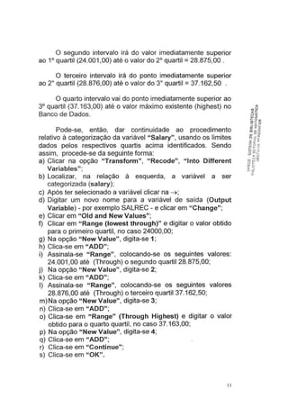 O segundo intervalo irá do valor imediatamente superior
ao 1° quartil (24.001,00) até o valor do 2° quartil = 28.875,00 .
O terceiro intervalo irá do ponto imediatamente superior
ao 2° quartil (28.876,00) até o valor do 3° quartil = 37.162,50 .
O quarto intervalo vai do ponto imediatamente superior ao
3° quartil (37.163,00) até o valor máximo existente (highest) no
Banco de Dados.
Pode-se, então, dar continuidade ao procedimento
relativo à categorização da variável "Salary", usando os limites
dados pelos respectivos quartis acima identificados. Sendo
assim, procede-se da seguinte forma:
a) Clicar na opção "Transform", "Recode", "lnto Different
Variables";
b) Localizar, na relação à esquerda, a variável a ser
categorizada (salary);
c) Após ter selecionado a variável clicar na ~;
d) Digitar um novo nome para a variável de saída (Output
Variable) - por exemplo SALREC- e clicar em "Change";
e) Clicar em "Oid and New Values";
f) Clicar em "Range (lowest through)" e digitar o valor obtido
para o primeiro quartil, no caso 24000,00;
g) Na opção "New Value", digita-se 1;
h) Clica-se em "ADD";
i) Assinala-se "Range", colocando-se os seguintes valores:
24.001 ,00 até (Through) o segundo quartil 28.875,00;
j) Na opção "New Value", digita-se 2;
k) Clica-se em "ADD";
I) Assinala-se "Range", colocando-se os seguintes valores
28.876,00 até (Through) o terceiro quartil 37.162,50;
m)Na opção "New Value", digita-se 3;
n) Clica-se em "ADD";
o) Clica-se em "Range" (Through Highest) e digitar o valor
obtido para o quarto quartil, no caso 37.163,00;
p) Na opção "New Value", digita-se 4;
q) Clica-se em "ADD";
r) Clica-se em "Continue";
s) Clica-se em "OK".
11
 