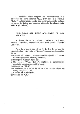 O resultado deste conjunto de procedimentos é a
obtenção da nova variável "SALREC" que é a variável
"Salary" categorizada, sendo esta automaticamente incluída
no banco de dados que estamos utilizando (Employee data.
sav I Arquivo Data).
2.3.3- COMO DAR NOME AOS NÍVEIS DE UMA
VARIÁVEL
No banco de dados, clica-se 2 vezes sobre a nova
variável "Salrec", obtendo-se uma nova janela "Define
Variable".
Para dar o nome aos ntve1s (1, 2, 3 e 4) em que foi
categorizada a nova variável "Salrec" procede-se da seguinte
forma:
a) Clica-se em "Label". Abre-se uma nova janela - "Define
Labels": (nome da variável) "Salrec";
b) No espaço "Value", digita-se 1;
c) No espaço "Value Label", digita-se a denominação
desejada, por exemplo, salário baixo;
d) Clica-se em "ADD";
e) Procede-se da mesma forma para os demais níveis de
categorização: 2, 3 e 4;
f) Clica-se em "Continue";
g) Clica-se em "OK".
12
 