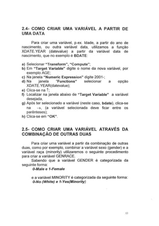 2.4- COMO CRIAR UMA VARIÁVEL A PARTIR DE
UMA DATA
Para criar uma variável, p.ex. Idade, a partir do ano de
nascimento, ou outra variável data, utilizamos a função
XDATE.YEAR (datevalue) a partir da variável data de
nascimento, que no exemplo é BOATE:
a) Selecionar "Transform", "Compute";
b) Em "Target Variable" digite o nome da nova variável, por
exemplo AGE;
c) Na janela "Numeric Expression" digite 2001-;
d) Na janela "Functions" selecionar a opção
XDATE.YEAR(datevalue);
e) Clica-se na t ;
f) Localizar na janela abaixo de "Target Variable" a variável
desejada,
g) Após ter selecionado a variável (neste caso, bdate), clica-se
na ~. (a variável selecionada deve ficar entre os
parênteses);
h) Clica-se em "OK".
2.5- COMO CRIAR UMA VARIÁVEL ATRAVÉS DA
COMBINAÇÃO DE OUTRAS DUAS
Para criar uma variável a partir da combinação de outras
duas, como por exemplo, combinar a variável sexo (gender) e a
variável raça (minority) utilizaremos o seguinte procedimento
para criar a variável GENRACE.
Sabendo que a variável GENDER é categorizada da
seguinte forma:
O-Ma/e e 1-Fema/e
e a variável MINORITY é categorizada da seguinte forma:
O-No (White) e 1-Yes(Minority)
13
 