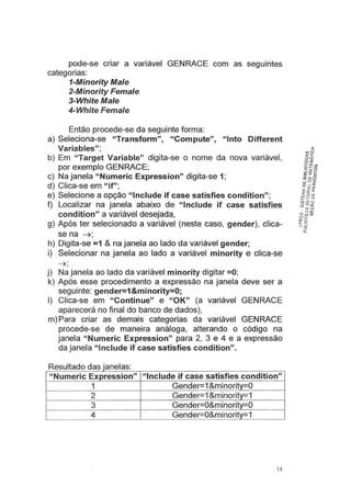 pode-se criar a variável GENRACE com as seguintes
categorias:
1-Minority Ma/e
2-Minority Female
3-White Ma/e
4-White Fema/e
Então procede-se da seguinte forma:
a) Seleciona-se "Transform", "Compute", "lnto Different
Variables";
b) Em "Target Variable" digita-se o nome da nova variável,
por exemplo GENRACE;
c) Na janela "Numeric Expression" digita-se 1;
d) Clica-se em "if";
e) Selecione a opção "lnclude if case satisfies condition";
f) Localizar na janela abaixo de "lnclude if case satisfies
condition" a variável desejada,
g) Após ter selecionado a variável (neste caso, gender), dica-
se na ~ ;
h) Digita-se =1 & na janela ao lado da variável gender;
i) Selecionar na janela ao lado a variável minority e clica-se
~ ;
j) Na janela ao lado da variável minority digitar =O;
k) Após esse procedimento a expressão na janela deve ser a
seguinte: gender=1 &minority=O;
I) Clica-se em "Continue" e "OK" (a variável GENRACE
aparecerá no final do banco de dados),
m) Para criar as demais categorias da variável GENRACE
procede-se de maneira análoga, alterando o código na
janela "Numeric Expression" para 2, 3 e 4 e a expressão
da janela "lnclude if case satisfies condition".
R lt d d
esu a o as Jane as:
"Numeric Expression" "lnclude if case satisfies condition"
1 Gender=1&minority=O
2 Gender=1&minority=1
3 Gender=O&minority=O
4 Gender=O&minority=1
14
 