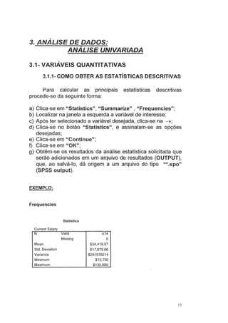 3. ANÁLISE DE DADOS:
ANALISE UNIVARIADA
3.1- VARIÁVEIS QUANTITATIVAS
3.1.1- COMO OBTER AS ESTATÍSTICAS DESCRITIVAS
Para calcular as principais estatísticas descritivas
procede-se da seguinte forma:
a) Clica-se em "Statistics", "Summarize" , "Frequencies";
b) Localizar na janela a esquerda a variável de interesse;
c) Após ter selecionado a variável desejada, clica-se na ~;
d) Clica-se no botão "Statistics", e assinalam-se as opções
desejadas;
e) Clica-se em "Continue";
f) Clica-se em "OK";
g) Obtêm-se os resultados da análise estatística solicitada que
serão adicionados em um arquivo de resultados (OUTPUT),
que, ao salvá-lo, dá origem a um arquivo do tipo "*.spo"
(SPSS output).
EXEMPLO:
Frequencies
Statistics
Current Salary
N Valid
Mean
Std. Deviation
Variance
Minimum
Maximum
Missing
474
o
$34,419.57
$1 7,075.66
$291578214
$15.750
$135,000
15
 