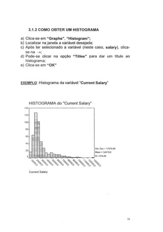 3.1.2 COMO OBTER UM HISTOGRAMA
a) Clica-se em "Graphs", "Histogram";
b) Localizar na janela a variável desejada;
c) Após ter selecionado a variável (neste caso, salary), dica-
se na ~;
d) Pode-se clicar na opção "Titles" para dar um título ao
histograma;
e) Clica-se em "OK"
EXEMPLO: Histograma da variável "Current Salary"
120
100
80
60
40
20
HISTOGRAMA do "Current Salary"
Std. Dev = 17075,66
Mean =34419,6
OJ.,.l~1!..3!:rll:.!.L.J....1;..1U~J..;1!1ll:;::c:a....-.c:;:Joo--.--..---~ N = 474,00
~ ~ ~ ~ ~ ~ ~ ~ ~ 0 ~ ~ ~
~ ~ ~ ~ ~ ~ ~ ~ ~ ~ ~ ~ ~
<?o <?o <?o <?o <?o <?o <?o <?o <?o v<?0
v<?0
v<?0
v<?o
Current Salary
16
 