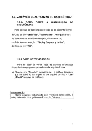 3.2- VARIÁVEIS QUALITATIVAS OU CATEGÓRICAS
3.2.1- COMO OBTER A DISTRIBUIÇÃO DE
FREQÜÊNCIAS
Para calcular as freqüências procede-se da seguinte forma:
a) Clica-se em "Statistics", "Summarize" , "Frequencies";
b) Seleciona-se a variável desejada, clica-se na ~ ;
c) Seleciona-se a opção: "Display frequency tables";
d) Clica-se em "OK".
3.2.2 COMO OBTER GRÁFICOS
Para se obter os vários tipos de gráficos estatísticos
disponíveis no programa procede-se da seguinte forma:
a) Clica-se em "Graphs", seleciona-se o gráfico desejado,
que ao salvá-lo, dá origem a um arquivo do tipo " *.cht
(Chart)" (arquivo de gráficos).
OBSERVAÇÃO:
Como estamos trabalhando com variáveis categóricas, o
adequado seria fazer gráfico de Pizza, de Colunas...
17
 