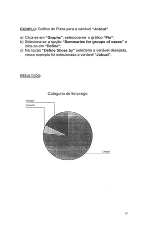 EXEMPLO: Gráfico de Pizza para a variável "Jobcat"
a) Clica-se em "Graphs", seleciona-se o gráfico "Pie";
b) Seleciona-se a opção "Summaries for groups of cases" e
clica-se em "Define"·
'
c) Na opção "Define Slices by" selecione a variável desejada,
nesse exemplo foi selecionada a variável "Jobcat".
RESULTADO:
Categoria de Emprego
Manager
Custodial
Clerical
18
 