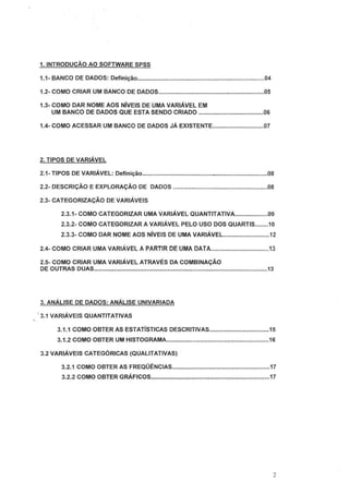 1. INTRODUÇÃO AO SOFTWARE SPSS
1.1- BANCO DE DADOS: Definição.............................................................................04
1.2- COMO CRIAR UM BANCO DE DADOS................................................................05
1.3- COMO DAR NOME AOS NÍVEIS DE UMA VARIÁVEL EM
UM BANCO DE DADOS QUE ESTA SENDO CRIADO .......................................06
1.4- COMO ACESSAR UM BANCO DE DADOS JÁ EXISTENTE...............................07
2. TIPOS DE VARIÁVEL
2.1- TIPOS DE VARIÁVEL: Definição..........................................-................................08
2.2- DESCRIÇÃO E EXPLORAÇÃO DE DADOS .........................................................08
2.3- CATEGORIZAÇÃO DE VARIÁVEIS
2.3.1- COMO CATEGORIZAR UMA VARIÁVEL QUANTITATIVA....................09
2.3.2- COMO CATEGORIZAR A VARIÁVEL PELO USO DOS QUARTIS........10
2.3.3- COMO DAR NOME AOS NÍVEIS DE UMA VARIÁVEL............................12
2.4- COMO CRIAR UMA VARIÁVEL A PARTIR DE UMA DATA...................................13
2.5- COMO CRIAR UMA VARIÁVEL ATRAVÉS DA COMBINAÇÃO
DE OUTRAS DUAS.........................................................................................................13
3. ANÁLISE DE DADOS: ANÁLISE UNIVARIADA
·.3.1 VARIÁVEIS QUANTITATIVAS
3.1.1 COMO OBTER AS ESTATÍSTICAS DESCRITIVAS....................................15
3.1 .2 COMO OBTER UM HISTOGRAMA..............................................................16
3.2 VARIÁVEIS CATEGÓRICAS (QUALITATIVAS)
3.2.1 COMO OBTER AS FREQÜÊNCIAS...........................................................17
3.2.2 COMO OBTER GRÁFICOS................•.......................................................17
2
 