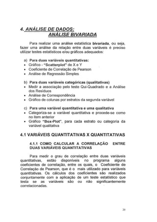 4. ANÁLISE DE DADOS:
ANALISE BIVARIADA
Para realizar uma análise estatística bivariada, ou seja,
fazer uma análise da relação entre duas variáveis é preciso
utilizar testes estatísticos e/ou gráficos adequados:
a) Para duas variáveis quantitativas:
• Gráfico - "Scatterplot" de X e Y
• Coeficiente de Correlação de Pearson
• Análise de Regressão Simples
b) Para duas variáveis categóricas (qualitativas)
• Medir a associação pelo teste Qui-Quadrado e a Análise
dos Resíduos
• Análise de Correspondência
• Gráfico de colunas por·estratos da segunda variável
c) Para uma variável quantitativa e uma qualitativa
• Categoriza-se a variável quantitativa e procede-se como
no item anterior
• Gráfico "Box-Piot", para cada estrato ou categoria da
variável qualitativa
4.1 VARIÁVEIS QUANTITATIVAS X QUANTITATIVAS
4.1.1 COMO CALCULAR A CORRELAÇÃO ENTRE
DUAS VARIÁVEIS QUANTITATIVAS
Para medir o grau de correlação entre duas variáveis
quantitativas, estão disponíveis no programa alguns
coeficientes de correlação, entre os quais, o Coeficiente de
Correlação de Pearson, que é o mais utilizado para variáveis
quantitativas. Os cálculos dos coeficientes são realizados
conjuntamente com a aplicação de um teste estatístico que
testa se as variáveis são ou não significantemente
correlacionadas.
20
 