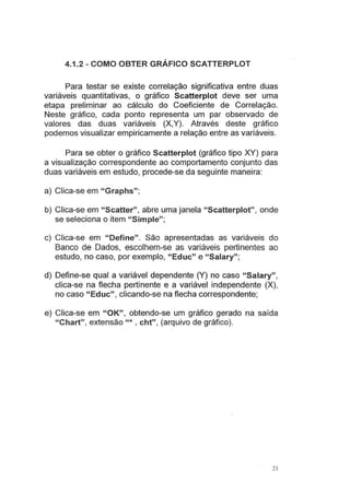 4.1.2- COMO OBTER GRÁFICO SCATTERPLOT
Para testar se existe correlação significativa entre duas
variáveis quantitativas, o gráfico Scatterplot deve ser uma
etapa preliminar ao cálculo do Coeficiente de Correlação.
Neste gráfico, cada ponto representa um par observado de
valores das duas variáveis (X,Y). Através deste gráfico
podemos visualizar empiricamente a relação entre as variáveis.
Para se obter o gráfico Scatterplot (gráfico tipo XY) para
a visualização correspondente ao comportamento conjunto das
duas variáveis em estudo, procede-se da seguinte maneira:
a) Clica-se em "Graphs";
b) Clica-se em "Scatter", abre uma janela "Scatterplot", onde
se seleciona o item "Simple";
c) Clica-se em "Define". São apresentadas as variáveis do
Banco de Dados, escolhem-se as variáveis pertinentes ao
estudo, no caso, por exemplo, "Educ" e "Salary";
d) Define-se qual a variável dependente (Y) no caso "Salary",
clica-se na flecha pertinente e a variável independente (X),
no caso "Educ", clicando-se na flecha correspondente;
e) Clica-se em "OK", obtendo-se um gráfico gerado na saída
"Chart", extensão "* . cht", (arquivo de gráfico).
2 1
 