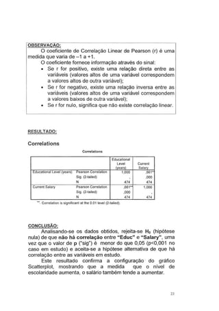 OBSERVAÇAO:
O coeficiente de Correlação Linear de Pearson (r) é uma
medida que varia de -1 a +1 .
O coeficiente fornece informação através do sinal:
• Se r for positivo, existe uma relação direta entre as
variáveis (valores altos de uma variável correspondem
a valores altos de outra variável);
• Se r for negativo, existe uma relação inversa entre as
variáveis (valores altos de uma variável correspondem
a valores baixos de outra variável);
• Se r for nulo, significa que não existe correlação linear.
RESULTADO:
Correlations
Correlations
Educational
Levei Current
(years) Salary
Educational Levei (years) Pearson Correlation 1,000 ,661*
Sig. (2-tailed) . ,000
N 474 474
Current Salary Pearson Correlation ,661*' 1,000
Sig. (2-tailed) ,000 .
N 474 474
· •. Correlation is significant at lhe 0.01 levei (2-tailed).
CONCLUSÃO:
Analisando-se os dados obtidos, rejeita-se Ho (hipótese
nula) de que não há correlação entre "Educ" e "Salary" , uma
vez que o valor de p ("sig") é menor do que 0,05 (p<0,001 no
caso em estudo) e aceita-se a hipótese alternativa de que há
correlação entre as variáveis em estudo.
Este resultado confirma a configuração · do gráfico
Scatterplot, mostrando que a medida que o nível de
escolaridade aumenta, o salário também tende a aumentar.
23
 