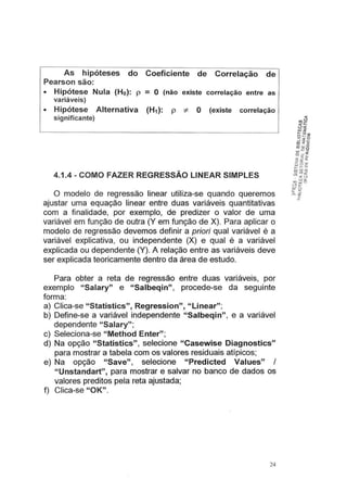 As hipóteses do Coeficiente de Correlação de
Pearson são:
• Hipótese Nula (Ho): p = O (não existe correlação entre as
variáveis)
• Hipótese Alternativa (H1): p * O (existe correlação
significante)
4.1.4- COMO FAZER REGRESSÃO LINEAR SIMPLES
O modelo de regressão linear utiliza-se quando queremos
ajustar uma equação linear entre duas variáveis quantitativas
com a finalidade, por exemplo, de predizer o valor de uma
variável em função de outra (Y em função de X). Para aplicar o
modelo de regressão devemos definir a priori qual variável é a
variável explicativa, ou independente (X) e qual é a variável
explicada ou dependente (Y). A relação entre as variáveis deve
ser explicada teoricamente dentro da área de estudo.
Para obter a reta de regressão entre duas variáveis, por
exemplo "Salary" e "Salbeqin", procede-se da seguinte
forma:
a) Clica-se "Statistics", Regression", "Linear";
b) Define-se a variável independente "Salbeqin", e a variável
dependente "Salary";
c) Seleciona-se "Method Enter";
d) Na opção "Statistics", selecione "Casewise Diagnostics"
para mostrar a tabela com os valores residuais atípicos;
e) Na opção "Save", selecione "Predicted Values" I
" Unstandart", para mostrar e salvar no banco de dados os
valores preditos pela reta ajustada;
f) Clica-se "OK".
24
 