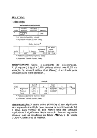 RESULTADO:
Regression
Variables Entered/Removect
Variables Variables
Model Entered Removed Method
1 Beginging
Enter
Salary .
a. Ali requested variables entered.
b. Dependent Variable: Current Salary
Model Summarf
Std. Error
Adjusted R ofthe
Model R R Square Square Estimate
1 ,88()<! ,775 ,774 $8,115.36
a. Predictors: (Constant}, Beginning Salary
b. Dependent Variable: Current Salary
INTERPRETAÇÃO: Como o coeficiente de determinação,
R2
(R square ) é igual a 0,775, pode-se afirmar que 77,5°/o da
variação da variável salário atual (Salary) é explicada pela
variável salário inicial (salbegin).
ANOVflP
Sum of Mean
Model Squares df Square F Sig.
1 Regression 1,07E+11 1 1,07E+11 1622,118 .oooa
Residual 3,11E+10 472 65858997
Total 1,38E+11 473
a. Predictors: (Constant), Beginning Salary
b. Dependent Variable: Current Salary
INTERPRETAÇÃO: A tabela acima (ANOVA) só tem significado
se a regressão é múltipla (mais de uma variável independente)
e serve para verificar se pelo menos uma das variáveis
explicativas é significante. Neste exemplo, fizemos regressão
simples, logo as resultados da tabela ANOVA e da tabela
COEFFICIENTS são os mesmos.
25
 