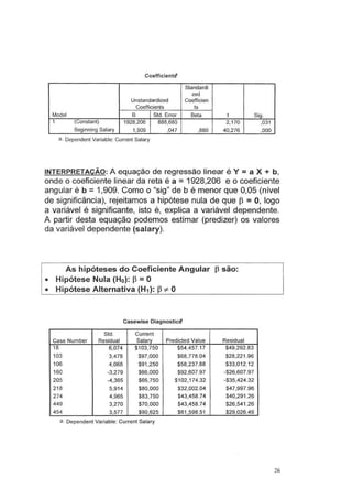 CoefficientSI
Standardi
zed
Unstandardized Coefficien
Coefficients ts
Model B Std. Error Beta t Sig.
1 (Constant) 1928,206 888,680 2,170 ,031
Beginning Salary 1,909 ,047 ,880 40,276 ,000
a. Dependent Variable: Current Salary
INTERPRETAÇÃO: A equação de regressão linear é Y =a X + b,
onde o coeficiente linear da reta é a =1928,206 e o coeficiente
angular é b =1,909. Como o "sig" de b é menor que 0,05 (nível
de significância), rejeitamos a hipótese nula de que J3 = O, logo
a variável é significante, isto é, explica a variável dependente.
A partir desta equação podemos estimar (predizer) os valores
da variável dependente (salary).
As hipóteses do Coeficiente Angular f3 são:
• Hipótese Nula (Ho): f3 =O
• Hipótese Alternativa (H1 ): f3 =f:. O
Casewise DiagnosticS'
Std. Current
Case Number Residual Salary Predicted Value Residual
18 6,074 $1 03,750 $54,457.17 $49,292.83
103 3,478 $97,000 $68,778.04 $28,221 .96
106 4,068 $91,250 $58,237.88 $33,012.12
160 -3,279 $66,000 $92,607.97 -$26,607.97
205 -4,365 $66,750 $102,174.32 -$35,424.32
218 5,914 $80,000 $32,002.04 $47,997.96
274 4,965 $83,750 $43,458.74 $40,291 .26
449 3,270 $70,000 $43,458.74 $26,541.26
454 3,577 $90,625 $61,598.51 $29,026.49
a. Dependent Variable: Current Salary
26
 