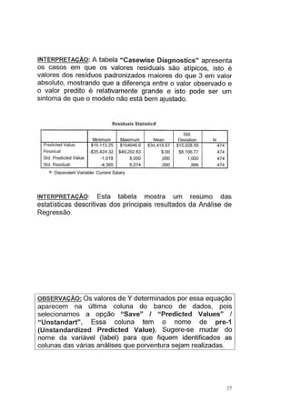 INTERPRETAÇÃO: A tabela "Casewise Diagnostics" apresenta
os casos em que os valores residuais são atípicos, isto é
valores dos resíduos padronizados maiores do que 3 em valor
absoluto, mostrando que a diferença entre o valor observado e
o valor predito é relativamente grande e isto pode ser um
sintoma de que o modelo não está bem ajustado.
Residuais Statistic$1
Std.
Minimum Maximum Mean Deviation N
Predicted Value $19,113.25 $154646.0 $34,419.57 $15,028.59 474
Residual -$35,424.32 $49,292.83 $.00 $8,106.77 474
Std. Predicted Value -1.018 8,000 ,000 1,000 474
Std. Residual -4,365 6,074 ,000 ,999 474
a. Dependent Variable: Current Salary
INTERPRETAÇÃO: Esta tabela mostra um resumo das
estatísticas descritivas dos principais resultados da Análise de
Regressão.
OBSERVAÇÃO: Os valores de Y determinados por essa equação
aparecem na última coluna do banco de dados, pois
selecionamos a opção "Save" I "Predicted Values" I
" Unstandart". Essa coluna tem o nome de pre-1
(Unstandardized Predicted Value). Sugere-se mudar do
nome da variável (label) para que fiquem identificados as
colunas das várias análises que porventura sejam realizadas.
27
 