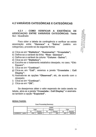 4.2 VARIÁVEIS CATEGÓRICAS X CATEGÓRICAS
4.2.1 COMO VERIFICAR A EXISTÊNCIA DE
ASSOCIAÇÃO ENTRE VARIÁVEIS CATEGÓRICAS: Teste
Qui -Quadrado
Para obter a tabela de contingência e verificar se existe
associação entre "Genrace" e "Salrec" (salário em
categorias), procede-se da seguinte forma:
a) Clica-se em "Statistics", "Summarize", "Crosstabs";
b) Define-se a variável da linha "Row- Genrace";
c) Define-se a variável da coluna "Column - Salrec";
d) Clica-se em "Statistics";
e) Escolhe-se o tratamento estatístico desejado, no caso, "Chi-
Square";
f) Clica-se em "Continue";
g) Clica-se em "Cell", veremos a janela "Crosstabs : Cell
Display";
h) Assinala-se as opções "Observed"; etc, de acordo com o
desejado;
i) Clica-se em "Continue";
j) Clica-se em "OK".
Se desejarmos obter o valor esperado de cada casela na
tabela, abre-se a janela "Crosstabs : Cell Display" e assinala-
se também a opção "Expected".
RESULTADOS:
Case Processing Summary
Cases
Valid Missing Total
N I Percent N I Percent N I Percent
GENRACE • salrec 474 I 100,0% o I ,0% 474 1 100,0%
28
 