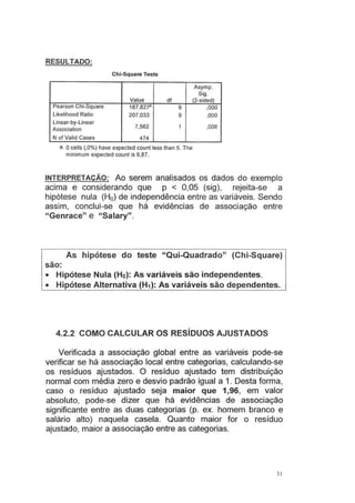 RESULTADO:
Chi-Square Tests
Value df
Pearson Chi-Square 187,827a 9
Likelihood Ratio 207,033 9
Linear-by-linear
7,562 1
Association
N of Valid Cases 474
a. Ocells (,0%) have expected count less than 5. The
minimum expected count is 9,87.
Asymp.
Sig.
(2-sided)
,000
,000
,006
INTERPRETAÇÃO: Ao serem analisados os dados do exemplo
acima e considerando que p < 0,05 (sig), rejeita-se a
hipótese nula (H0) de independência entre as variáveis. Sendo
assim, conclui-se que há evidências de associação entre
"Genrace" e "Salary".
As hipótese do teste "Qui-Quadrado" (Chi-Square)
são:
• Hipótese Nula (Ho): As variáveis são independentes.
• Hipótese Alternativa (H1): As variáveis são dependentes.
4.2.2 COMO CALCULAR OS RESÍDUOS AJUSTADOS
Verificada a associação global entre as variáveis pode-se
verificar se há associação local entre categorias, calculando-se
os resíduos ajustados. O resíduo ajustado tem distribuição
normal com média zero e desvio padrão igual a 1. Desta forma,
caso o resíduo ajustado seja maior que 1,96, em valor
absoluto, pode-se dizer que há evidências de associação
significante entre as duas categorias (p. ex. homem branco e
salário alto) naquela casela. Quanto maior for o resíduo
ajustado, maior a associação entre as categorias.
3 1
 
