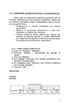 4.3- VARIÁVEIS QUANTITATIVAS X CATEGÓRICAS
Neste caso os tratamentos estatísticos possíveis são os
mesmos utilizados para duas variáveis qualitativas, desde que
as variáveis quantitativas sejam categorizadas, logo, procede-
se da seguinte forma:
• Categoriza-se a variável quantitativa em classes
apropriadas;
• Mede-se a associação aplicando-se o teste Qui-
Quadrado e a Análise dos Resíduos;
• Também podemos utilizar gráficos de colunas por
estratos da segunda variável e o gráfico BOX-PLOT
por categorias da segunda variável para apresentação
dos dados de forma descritiva, exploratória.
4.3.1 COMO FAZER O BOX-PLOT
a) Clicar em "Graphs" I "Boxplot";
b) Selecione "Simple" I "Summaries for groups of
cases" ;
c) Clicar em "Define";
d) Em Variable selecionar uma variável quantitativa (por
exemplo, Current salary);
e) Em Category Axis, selecionar uma variável categórica
(por exemplo, Gender);
f) Clicar em "OK".
RESULTADO:
Explore
Gender
Case Processing Summary
Cases
Valid Missin_g_
Gender N Percent N Percent
Current Salary Female 216 100,0% o ,0%
Male 258 100,0% o .0%
Total
N Percent
216 100,0%
258 100,0%
33
 