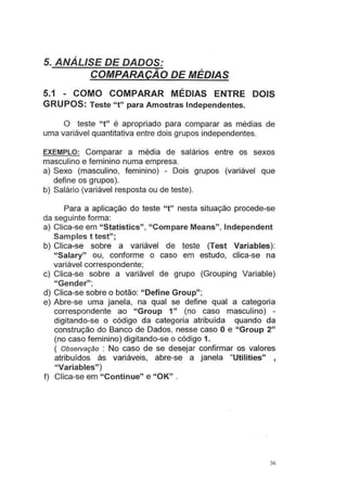 5. ANÁLISE DE DADOS:
COMPARAÇÃO DE MÉDIAS
5.1 - COMO COMPARAR MÉDIAS ENTRE DOIS
GRUPOS: Teste "t" para Amostras Independentes.
O teste "t" é apropriado para comparar as médias de
uma variável quantitativa entre dois grupos independentes.
EXEMPLO: Comparar a média de salários entre os sexos
masculino e feminino numa empresa.
a) Sexo (masculino, feminino) - Dois grupos (variável que
define os grupos).
b) Salário (variável resposta ou de teste).
Para a aplicação do teste "t" nesta situação procede-se
da seguinte forma:
a) Clica-se em "Statistics", "Compare Means", lndependent
Sampies t test";
b) Clica-se sobre a variável de teste (Test Variables):
"Salary" ou, conforme o caso em estudo, clica-se na
variável correspondente;
c) Clica-se sobre a variável de grupo (Grouping Variable)
"Gender";
d) Clica-se sobre o botão: "Define Group";
e) Abre-se uma janela, na qual se define qual a categoria
correspondente ao "Group 1" (no caso masculino) -
digitando-se o código da categoria atribuída quando da
construção do Banco de Dados, nesse caso O e "Group 2"
(no caso feminino) digitando-se o código 1.
( Observação : No caso de se desejar confirmar os valores
atribuídos às variáveis, abre-se a janela "Utilities" ,
"Variables")
f) Clica-se em "Continue" e "OK" .
36
 