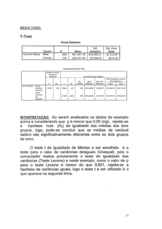 RESULTADO:
T-Test
Group Statistics
Std. Std. Error
Gender N Mean Deviation Mean
Current Salary Male 258 $41,441 .78 $19,499.21 $1,213.97
Female 216 $26,031.92 $7,558.02 $514.26
lndopendent Samplos Test
Levene's Test for
Equality oi
Variances Hest for Equatily of Means
95% Contidence lntervat
Stg. Mean Std. Error oi lhe OiffereiCe
F Sig. I df (2·tailed) Difference Difference lower Upper
Cunenl Salary Equal
variances 119,67 ,000 10,945 472 ,000 $15,409.86 $1 ,407.91 $12.643.32 $18,176.40
assumed
Equal
variances
11,688 344,3 ,000 $15,409.86 S1.318.40 $12,816.73 $18.003 00
not
assumed
INTERPRETAÇÃO: Ao serem analisados os dados do exemplo
acima e considerando que p é menor que 0,05 (sig), rejeita-se
a hipótese nula (H0) de igualdade das médias dos dois
grupos, logo, pode-se concluir que as médias da variável
salário são significativamente diferentes entre os dois grupos
de sexo.
O teste t de Igualdade de Médias a ser escolhido é o
teste para o caso de variâncias desiguais (Unequal), pois o
computador realiza previamente o teste de igualdade das
variâncias (Teste Levene) e neste exemplo, como o valor de p
para o teste Levene é menor do que 0,001 , rejeita-se a
hipótese de variâncias iguais, logo o teste t a ser utilizado é o
que aparece na segunda linha.
37
 