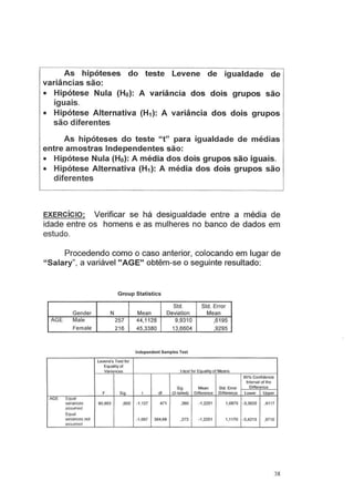As hipóteses do teste Levene de igualdade de
variâncias são:
• Hipótese Nula (Ho): A variância dos dois grupos são
iguais.
• Hipótese Alternativa (H1): A variância dos dois grupos
são diferentes
As hipóteses do teste " t" para igualdade de médias
entre amostras Independentes são:
• Hipótese Nula (Ho): A média dos dois grupos são iguais.
• Hipótese Alternativa (H1): A média dos dois grupos são
diferentes
EXERCÍCIO: Verificar se há desigualdade entre a média de
idade entre os homens e as mulheres no banco de dados em
estudo.
Procedendo como o caso anterior, colocando em lugar de
"Salary", a variável "AGE" obtêm-se o seguinte resultado:
Group Statistics
Std. Std. Errar
Gender N Mean Deviation Mean
AGE Male 257 44,1128 9,9310 ,6195
Female 216 45,3380 13,6604 ,9295
lndependent Samples Test
Levene's Test for
Equalityof
Variances t-test ror Eaualitv of Means
95% Confidence
lnterval or the
Sig. Mean Std. Error Difference
F Sig. t dl (2-tailed) Difference Difference Lower Upper
AGE Equal
variances 80,863 ,000 ·1 .127 471 ,260 -1.2251 1,0875 -3.3620 ,91 17
assumed
Equal
variances not -1,097 384,68 ,273 -1.2251 1,1170 -3,4213 .9710
assumed
38
 
