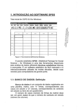 1. INTRODUÇÃO AO SOFTWARE SPSS
Tela inicial do SSPS 8.Ofor Windows.
ill] Untilled- SPSS Data Editor · .
--·
I
•/(li V<;r var V(l f var
1
?
?
'
...
5
-
!
I
o
Figura 1: Tela inicial do SSPS 8.0 for Windows.
O pacote estatístico SPSS (Statistical Package for Social
Science - for Windows) é uma das ferramentas disponíveis
para análise de dados utilizando técnicas estatísticas básicas
e avançadas. É um software estatístico de fácil manuseio e é
internacionalmente utilizado há muitas décadas, desde suas
versões para computadores de grande porte.
1.1- BANCO DE DADOS: Definição
Banco de dados é um conjunto de dados registrados em
uma planilha, matriz, com "n" linhas, correspondentes aos
casos em estudo e "p" colunas, correspondentes às variáveis
em estudo ou itens de um questionário.
O número de casos (número de linhas da .
matriz) deve
ser, em geral, maior do que o número de variáveis em estudo
(número de colunas).
4
 