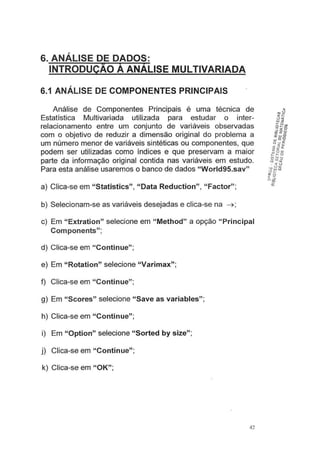 ,
6. ANALISE DE DADOS:
INTRODUÇAO A ANALISE MULTIVARIADA
6.1 ANÁLISE DE COMPONENTES PRINCIPAIS
Análise de Componentes Principais é uma técnica de
Estatística Multivariada utilizada para estudar o inter-
relacionamento entre um conjunto de variáveis observadas
com o objetivo de reduzir a dimensão original do problema a
um número menor de variáveis sintéticas ou componentes, que
podem ser utilizadas como índices e que preservam a maior
parte da informação original contida nas variáveis em estudo.
Para esta análise usaremos o banco de dados "World95.sav"
a) Clica-se em "Statistics", "Data Reduction", "Factor";
b) Selecionam-se as variáveis desejadas e clica-se na ~ ;
c) Em "Extration" selecione em "Method" a opção "Principal
Components";
d) Clica-se em "Continue";
e) Em "Rotation" selecione "Varimax";
f) Clica-se em "Continue";
g) Em "Scores" selecione "Save as variables";
h) Clica-se em "Continue";
i) Em "Option" selecione "Sorted by size";
j) Clica-se em "Continue";
k) Clica-se em "OK";
42
 