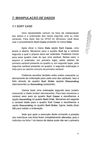 7. MANIPULAÇAO DE DADOS
7.1 SORT CASE
Uma necessidade comum na hora da manipulação
dos dados é a ordenação dos casos segundo uma ou mais
variáveis. Para fazer isto no SPSS for Windows, você deve
usar o procedimento S~rt Cases presente no menu Data.
Após clicar o menu Data opção Sort Cases, uma
janela é aberta. Movemos para o quadro Sort by a variável
segundo a qual o arquivo deve ser ordenado. Podemos mover
para esse quadro mais do que uma variável. Nesse caso, o
arquivo é ordenado, em primeiro lugar, pelos valores da
primeira variável presente no quadro e, em segundo lugar, pela
segunda variável presente no quadro; a segunda ordenação é
feita para os valores comuns da primeira variável.
Podemos escolher também entre ordem crescente ou
decrescente de ordenação para cada uma das variáveis. Isso é
feito através do quadro Sort Order opções Descending
(decrescente) ou Ascending (crescente).
Vamos fazer uma ordenação segundo sexo (ordem
crescente) e idade (ordem decrescente). Para isso movemos a
variável sexo para ao quadro Sort Cases e escolhemos a
opção Ascending no quadro Sort Order. Movemos em seguida
a variável idade para o quadro Sort Cases e escolhemos a
opção Descending no quadro Sort Order. Agora, basta clicar
OK para validar a ordenação.
Note que após a execução deste comando a posição
dos indivíduos nas linha ficam completamente alterÇldas, pois o
indivíduo na linha 1 do banco de dados pode não ser o primeiro
46
 