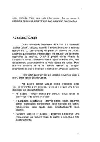 caso digitado. Para que esta informação não se perca é
essencial que exista uma variável com o número do indivíduo.
7.2 SELECT CASES
Outra ferramenta importante do SPSS é o comando
"Select Cases", utilizado quando é necessário fazer a seleção
(temporária ou permanente) de parte do arquivo de dados.
Digamos que estamos interessados em estudar um segmento
específico da amostra. O SPSS possui várias formas de
seleção de dados. Falaremos nessa seção de todas elas, mas
discutiremos detalhadamente a mais usada de todas. Para
maiores detalhes sobre as demais formas de seleção,
recomenda-se que o leitor use o manual do SPSS for Windows.
Para fazer qualquer tipo de seleção, devemos clicar o
menu Data opção Select Cases.
No quadro central Select, estão presentes cinco
opções diferentes para seleção. Faremos a seguir uma breve
descrição de cada uma delas:
• Ali cases - opção usada por default, utiliza todas as
observações do banco de dados;
• lf condition is satisfied - através dessa opção, podemos
definir expressões condicionais para seleção de casos;
estudaremos essa opção mais detalhadamente mais
adiante;
• Random sampie of cases - podemos selecionar uma
porcentagem ou número exato de casos; a sel~ção é feita
aleatoriamente;
47
 