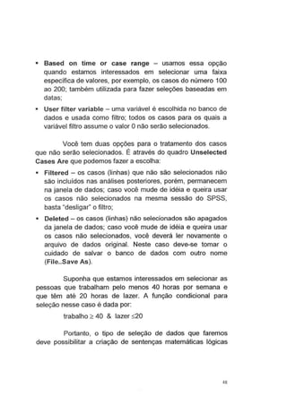 • Based on time or case range - usamos essa opção
quando estamos interessados em selecionar uma faixa
específica de valores, por exemplo, os casos do número 100
ao 200; também utilizada para fazer seleções baseadas em
datas;
• User filter variable - uma variável é escolhida no banco de
dados e usada como filtro; todos os casos para os quais a
variável filtro assume o valor Onão serão selecionados.
Você tem duas opções para o tratamento dos casos
que não serão selecionados. É através do quadro Unselected
Cases Are que podemos fazer a escolha:
• Filtered- os casos (linhas) que não são selecionados não
são incluídos nas análises posteriores, porém, permanecem
na janela de dados; caso você mude de idéia e queira usar
os casos não selecionados na mesma sessão do SPSS,
basta "desligar" o filtro;
• Deleted- os casos (linhas) não selecionados são apagados
da janela de dados; caso você mude de idéia e queira usar
os casos não selecionados, você deverá ler novamente o
arquivo de dados original. Neste caso deve-se tomar o
cuidado de salvar o banco de dados com outro nome
(File..Save As).
Suponha que estamos interessados em selecionar as
pessoas que trabalham pelo menos 40 horas por semana e
que têm até 20 horas de lazer. A função condicional para
seleção nesse caso é dada por:
trabalho ;:::: 40 & lazer ~20
Portanto, o tipo de seleção de dados que faremos
deve possibilitar a criação de sentenças matemáticas lógicas
48
 