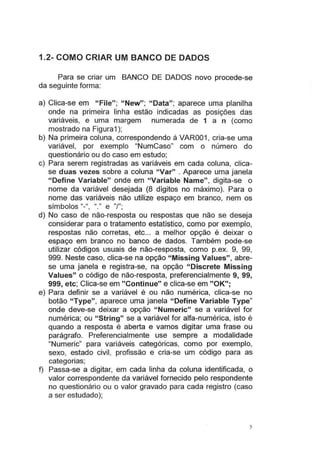 1.2- COMO CRIAR UM BANCO DE DADOS
Para se criar um BANCO DE DADOS novo procede-se
da seguinte forma:
a) Clica-se em "File"; "New"; "Data"; aparece uma planilha
onde na primeira linha estão indicadas as posições das
variáveis, e uma margem numerada de 1 a n (como
mostrado na Figura1 );
b) Na primeira coluna, correspondendo à VAR001 , cria-se uma
variável, por exemplo "NumCaso" com o número do
questionário ou do caso em estudo;
c) Para serem registradas as variáveis em cada coluna, clica-
se duas vezes sobre a coluna "Var" . Aparece uma janela
"Define Variable" onde em "Variable Name" , digita-se o
nome da variável desejada (8 dígitos no máximo). Para o
nome das variáveis não utilize espaço em branco, nem os
símbolos "-", "." e "/";
d) No caso de não-resposta ou respostas que não se deseja
considerar para o tratamento estatístico, como por exemplo,
respostas não corretas, etc... a melhor opção é deixar o
espaço em branco no banco de dados. Também pode-se
utilizar códigos usuais de não-resposta, como p.ex. 9, 99,
999. Neste caso, clica-se na opção "Missing Values", abre-
se uma janela e registra-se, na opção "Discrete Missing
Values" o código de não-resposta, preferencialmente 9, 99,
999, etc; Clica-se em "Continue" e clica-se em "OK";
e) Para definir se a variável é ou não numérica, clica-se no
botão "Type", aparece uma janela "Define Variable Type"
onde deve-se deixar a opção "Numeric" se a variável for
numérica; ou "String" se a variável for alfa-numérica, isto é
quando a resposta é aberta e vamos digitar uma frase ou
parágrafo. Preferencialmente use sempre a modalidade
"Numeric" para variáveis categóricas, como por exemplo,
sexo, estado civil, profissão e cria-se um código para as
categorias;
f) Passa-se a digitar, em cada linha da coluna identificada, o
valor correspondente da variável fornecido pelo respondente
no questionário ou o valor gravado para cada registro (caso
a ser estudado);
5
 