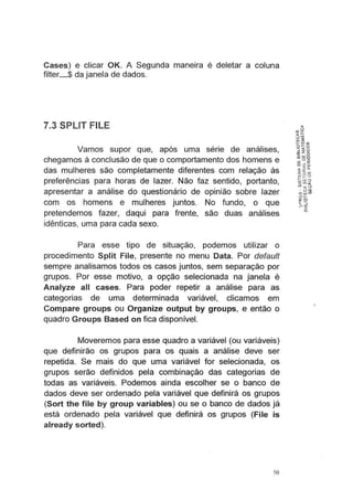 Cases) e clicar OK. A Segunda maneira é deletar a coluna
filter_$ da janela de dados.
7.3 SPLIT FILE
Vamos supor que, após uma sene de análises,
chegamos à conclusão de que o comportamento dos homens e
das mulheres são completamente diferentes com relação às
preferências para horas de lazer. Não faz sentido, portanto,
apresentar a análise do questionário de opinião sobre lazer
com os homens e mulheres juntos. No fundo, o que
pretendemos fazer, daqui para frente, são duas análises
idênticas, uma para cada sexo.
Para esse tipo de situação, podemos utilizar o
procedimento Split File, presente no menu Data. Por defau/t
sempre analisamos todos os casos juntos, sem separação por
grupos. Por esse motivo, a opção selecionada na janela é
Analyze ali cases. Para poder repetir a análise para as
categorias de uma determinada variável, clicamos em
Compare groups ou Organize output by groups, e então o
quadro Groups Based on fica disponível.
Moveremos para esse quadro a variável (ou variáveis)
que definirão os grupos para os quais a análise deve ser
repetida. Se mais do que uma variável for selecionada, os
grupos serão definidos pela combinação das categorias de
todas as variáveis. Podemos ainda escolher se o banco de
dados deve ser ordenado pela variável que definirá os grupos
(Sort the file by group variables) ou se o banco de dados já
está ordenado pela variável que definirá os grupos (File is
already sorted).
50
 