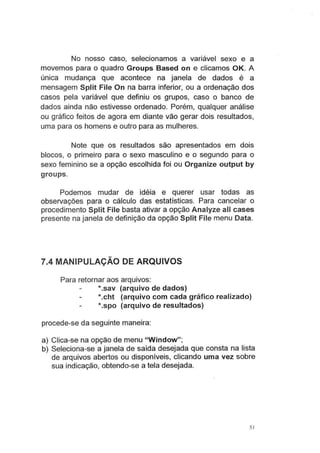 No nosso caso, selecionamos a variável sexo e a
movemos para o quadro Groups Based on e clicamos OK. A
única mudança que acontece na janela de dados é a
mensagem Split File On na barra inferior, ou a ordenação dos
casos pela variável que definiu os grupos, caso o banco de
dados ainda não estivesse ordenado. Porém, qualquer análise
ou gráfico feitos de agora em diante vão gerar dois resultados,
uma para os homens e outro para as mulheres.
Note que os resultados são apresentados em dois
blocos, o primeiro para o sexo masculino e o segundo para o
sexo feminino se a opção escolhida foi ou Organize output by
groups.
Podemos mudar de idéia e querer usar todas as
observações para o cálculo das estatísticas. Para cancelar o
procedimento Split File basta ativar a opção Analyze ali cases
presente na janela de definição da opção Split File menu Data.
7.4 MANIPULAÇÃO DE ARQUIVOS
Para retornar aos arquivos:
*.sav (arquivo de dados)
*.cht (arquivo com cada gráfico realizado)
*.spo (arquivo de resultados)
procede-se da seguinte maneira:
a) Clica-se na opção de menu "Window";
b) Seleciona-se a janela de saída desejada que consta na lista
de arquivos abertos ou disponíveis, clicando uma vez sobre
sua indicação, obtendo-se a tela desejada.
5 1
 