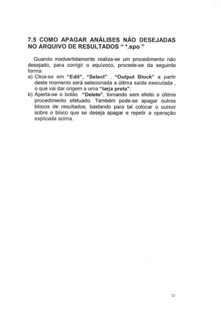 7.5 COMO APAGAR ANÁLISES NÃO DESEJADAS
NO ARQUIVO DE RESULTADOS" *.spo"
Quando inadvertidamente realiza-se um procedimento não
desejado, para corng1r o equívoco, procede-se da seguinte
forma:
a) Clica-se em "Edit", "Select" , "Output Block" a partir
deste momento será selecionada a última saída executada ,
o que vai dar origem a uma "tarja preta";
b) Aperta-se o botão "Delete", tornando sem efeito o último
procedimento efetuado. Também pode-se apagar outros
blocos de resultados, bastando para tal colocar o cursor
sobre o bloco que se deseja apagar e repetir a operação
explicada acima.
52
 