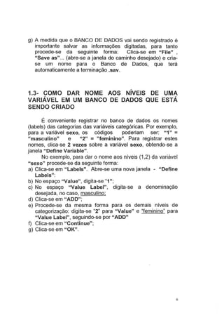 g) A medida que o BANCO DE DADOS vai sendo registrado é
importante salvar as informações digitadas, para tanto
procede-se da seguinte forma: Clica-se em "File" ,
"Save as"... (abre-se a janela do caminho desejado) e cria-
se um nome para o Banco de Dados, que terá
automaticamente a terminação .sav.
1.3- COMO DAR NOME AOS NÍVEIS DE UMA
VARIÁVEL EM UM BANCO DE DADOS QUE ESTÁ
SENDO CRIADO
É conveniente registrar no banco de dados os nomes
(labels) das categorias das variáveis categóricas. Por exemplo,
para a variável sexo, os códigos poderiam ser: "1" =
"masculino" e "2" = "feminino". Para registrar estes
nomes, clica-se 2 vezes sobre a variável sexo, obtendo-se a
janela "Define Variable".
No exemplo, para dar o nome aos níveis (1 ,2) da variável
"sexo" procede-se da seguinte forma:
a) Clica-se em "Labels". Abre-se uma nova janela - "Define
Labels":
b) No espaço "Value", digita-se "1";
c) No espaço "Value Label", digita-se a denominação
desejada, no caso, masculino;
d) Clica-se em "ADD";
e) Procede-se da mesma forma para os demais n1ve1s de
categorização: digita-se "2" para "Value" e "feminino" para
"Value Label", seguindo-se por "ADD"
f) Clica-se em "Continue";
g) Clica-se em "OK".
6
 