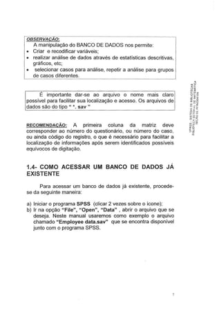 OBSERVAÇÃO:
A manipulação do BANCO DE DADOS nos permite:
• Criar e recodificar variáveis;
• realizar análise de dados através de estatísticas descritivas,
gráficos, etc;
• selecionar casos para análise, repetir a análise para grupos
de casos diferentes.
É importante dar-se ao arquivo o nome mais claro
possível para facilitar sua localização e acesso. Os arquivos de
dados são do tipo " *. sav "
RECOMENDAÇÃO: A primeira coluna da matriz deve
corresponder ao número do questionário, ou número do caso,
ou ainda código do registro, o que é necessário para facilitar a
localização de informações após serem identificados possíveis
equívocos de digitação.
1.4- COMO ACESSAR UM BANCO DE DADOS JÁ
EXISTENTE
Para acessar um banco de dados já existente, procede-
se da seguinte maneira:
a) Iniciar o programa SPSS (clicar 2 vezes sobre o ícone);
b) Ir na opção "File", "Open", "Data" , abrir o arquivo que se
deseja. Neste manual usaremos como exemplo o arquivo
chamado "Employee data.sav" que se encontra disponível
junto com o programa SPSS.
7
 