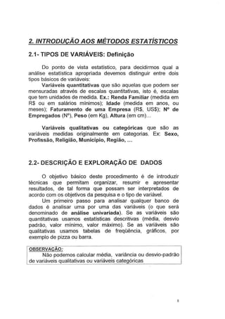 2./NTRODUÇÃO AOS MÉTODOS ESTATÍSTICOS
2.1- TIPOS DE VARIÁVEIS: Definição
Do ponto de vista estatístico, para decidirmos qual a
análise estatística apropriada devemos distinguir entre dois
tipos básicos de variáveis:
Variáveis quantitativas que são aquelas que podem ser
mensuradas através de escalas quantitativas, isto é, escalas
que tem unidades de medida. Ex.: Renda Familiar (medida em
R$ ou em salários mínimos); Idade (medida em anos, ou
meses); Faturamento de uma Empresa (R$, US$); N° de
Empregados (N°), Peso (em Kg), Altura (em em)...
Variáveis qualitativas ou categóricas que são as
variáveis medidas originalmente em categorias. Ex: Sexo,
Profissão, Religião, Município, Região, ...
2.2- DESCRIÇÃO E EXPLORAÇÃO DE DADOS
O objetivo básico deste procedimento é de introduzir
técnicas que permitam organizar, resumir e apresentar
resultados, de tal forma que possam ser interpretados de
acordo com os objetivos da pesquisa e o tipo de variável.
Um primeiro passo para analisar qualquer banco de
dados é analisar uma por uma das variáveis (o que será
denominado de análise univariada). Se as variáveis são
quantitativas usamos estatísticas descritivas (média, desvio
padrão, valor mínimo, valor máximo). Se as variáveis são
qualitativas usamos tabelas de freqüência, gráficos, por
exemplo de pizza ou barra.
OBSERVAÇAO:
Não podemos calcular média, variância ou desvio-padrão
de variáveis qualitativas ou variáveis categóricas
8
 