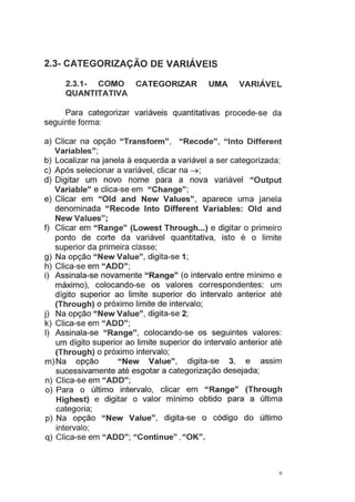 2.3- CATEGORIZAÇÃO DE VARIÁVEIS
2.3.1- COMO CATEGORIZAR UMA VARIÁVEL
QUANTITATIVA
Para categorizar variáveis quantitativas procede-se da
seguinte forma:
a) Clicar na opção "Transform", "Recode", "lnto Different
Variables"·
'
b) Localizar na janela à esquerda a variável a ser categorizada;
c) Após selecionar a variável, clicar na ~;
d) Digitar um novo nome para a nova variável "Output
Variable" e clica-se em "Change";
e) Clicar em "Oid and New Values", aparece uma janela
denominada "Recode lnto Different Variables: Old and
New Values";
f) Clicar em "Range" (Lowest Through...) e digitar o primeiro
ponto de corte da variável quantitativa, isto é o limite
superior da primeira classe;
g) Na opção "New Value", digita-se 1;
h) Clica-se em "ADD";
i) Assinala-se novamente "Range" (o intervalo entre mínimo e
máximo), colocando-se os valores correspondentes: um
dígito superior ao limite superior do intervalo anterior até
(Through) o próximo limite de intervalo;
j) Na opção "New Value", digita-se 2;
k) Clica-se em "ADD";
I) Assinala-se "Range", colocando-se os seguintes valores:
um dígito superior ao limite superior do intervalo anterior até
(Through) o próximo intervalo;
m) Na opção "New Value", digita-se 3, e assim
sucessivamente até esgotar a categorização desejada;
n) Clica-se em "ADD";
o) Para o último intervalo, clicar em "Range" (Through
Highest) e digitar o valor mínimo obtido para a última
categoria;
p) Na opção "New Value", digita-se o código do último
intervalo;
q) Clica-se em "ADD"; "Continue". "OK".
9
 