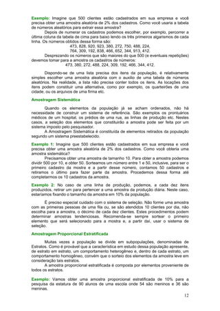 Exemplo: Imagine que 500 clientes estão cadastrados em sua empresa e você
precisa obter uma amostra aleatória de 2% dos cadastros. Como você usaria a tabela
de números aleatórios para extrair essa amostra?
        Depois de numerar os cadastros podemos escolher, por exemplo, percorrer a
última coluna da tabela de cima para baixo lendo os três primeiros algarismos de cada
linha. Os números obtidos dessa forma são:
                     473, 828, 920, 923, 380, 272, 750, 488, 224,
                     764, 309, 192, 838, 466, 652, 344, 913, 412.
        Desprezando os números que são maiores do que 500 (e eventuais repetições)
devemos tomar para a amostra os cadastros de números:
                   473, 380, 272, 488, 224, 309, 192, 466, 344, 412.
        Dispondo-se de uma lista precisa dos itens da população, é relativamente
simples escolher uma amostra aleatória com o auxilio de uma tabela de números
aleatórios. Na realidade, a lista não precisa conter todos os itens. As locações dos
itens podem constituir uma alternativa, como por exemplo, os quarteirões de uma
cidade, ou os arquivos de uma firma etc.
Amostragem Sistemática

       Quando os elementos da população já se acham ordenados, não há
necessidade de construir um sistema de referência. São exemplos os prontuários
médicos de um hospital, os prédios de uma rua, as linhas de produção etc. Nestes
casos, a seleção dos elementos que constituirão a amostra pode ser feita por um
sistema imposto pelo pesquisador.
       A Amostragem Sistemática é constituída de elementos retirados da população
segundo um sistema preestabelecido.
Exemplo 1: Imagine que 500 clientes estão cadastrados em sua empresa e você
precisa obter uma amostra aleatória de 2% dos cadastros. Como você obteria uma
amostra sistemática?
         Precisamos obter uma amostra de tamanho 10. Para obter a amostra podemos
dividir 500 por 10, e obter 50. Sorteamos um número entre 1 e 50, inclusive, para ser o
primeiro cadastro da mostra e a partir desse número, contamos 50 cadastros e
retiramos o último para fazer parte da amostra. Procedemos dessa forma até
completarmos os 10 cadastros da amostra.
Exemplo 2: No caso de uma linha de produção, podemos, a cada dez itens
produzidos, retirar um para pertencer a uma amostra da produção diária. Neste caso,
estaríamos fixando o tamanho da amostra em 10% da população.
       É preciso especial cuidado com o sistema de seleção. Não forme uma amostra
com as primeiras pessoas de uma fila ou, se são atendidos 10 clientes por dia, não
escolha para a amostra, o décimo de cada dez clientes. Estes procedimentos podem
determinar amostras tendenciosas. Recomenda-se sempre sortear o primeiro
elemento que será selecionado para a mostra e, a partir daí, usar o sistema de
seleção.
Amostragem Proporcional Estratificada
       Muitas vezes a população se divide em subpopulações, denominadas de
Estratos. Como é provável que a característica em estudo dessa população apresente,
de estrato em estrato, um comportamento heterogêneo e, dentro de cada estrato, um
comportamento homogêneo, convém que o sorteio dos elementos da amostra leve em
consideração tais estratos.
       A amostra proporcional estratificada é composta por elementos proveniente de
todos os estratos.

Exemplo: Vamos obter uma amostra proporcional estratificada de 10% para a
pesquisa da estatura de 90 alunos de uma escola onde 54 são meninos e 36 são
meninas.
                                                                                    12
 