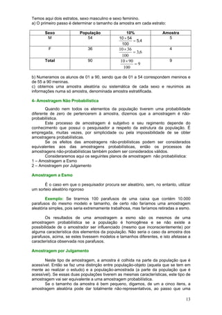 Temos aqui dois estratos, sexo masculino e sexo feminino.
a) O primeiro passo é determinar o tamanho da amostra em cada estrato:

       Sexo              População                10%                 Amostra
        M                   54                10 × 54                   5
                                                      = 5,4
                                               100
         F                    36              10 × 36                    4
                                                      = 3,6
                                                100
       Total                  90               10 × 90                   9
                                                       =9
                                                 100

b) Numeramos os alunos de 01 a 90, sendo que de 01 a 54 correspondem meninos e
de 55 a 90 meninas.
c) obtemos uma amostra aleatória ou sistemática de cada sexo e reunimos as
informações numa só amostra, denominada amostra estratificada.

4- Amostragem Não Probabilística
        Quando nem todos os elementos da população tiverem uma probabilidade
diferente de zero de pertencerem à amostra, dizemos que a amostragem é não-
probabilística.
        Este processo de amostragem é subjetivo e seu regimento depende do
conhecimento que possui o pesquisador a respeito da estrutura da população. É
empregada, muitas vezes, por simplicidade ou pela impossibilidade de se obter
amostragens probabilísticas.
        Se os efeitos das amostragens não-probilísticas podem ser considerados
equivalentes aos das amostragens probabilísticas, então os processos de
amostragens não-probabilísticas também podem ser considerados válidos.
        Consideraremos aqui os seguintes planos de amostragem não probabilística:
1 – Amostragem a Esmo
2 – Amostragem por Julgamento

Amostragem a Esmo

       É o caso em que o pesquisador procura ser aleatório, sem, no entanto, utilizar
um sorteio aleatório rigoroso

        Exemplo: Se tirarmos 100 parafusos de uma caixa que contém 10.000
parafusos do mesmo modelo e tamanho, de certo não faríamos uma amostragem
aleatória simples, pois seria extremamente trabalhosa, mas faríamos retiradas a esmo.

       Os resultados de uma amostragem a esmo são os mesmos de uma
amostragem probabilística se a população é homogênea e se não existe a
possibilidade de o amostrador ser influenciado (mesmo que inconscientemente) por
alguma característica dos elementos da população. Não seria o caso da amostra dos
parafusos, acima, se estes tivessem modelos e tamanhos diferentes, e isto afetasse a
característica observada nos parafusos.

Amostragem por Julgamento

       Neste tipo de amostragem, a amostra é colhida na parte da população que é
acessível. Então se faz uma distinção entre população-objeto (aquela que se tem em
mente ao realizar o estudo) e a população-amostrada (a parte da população que é
acessível). Se essas duas populações tiverem as mesmas características, este tipo de
amostragem vai ser equivalente a uma amostragem probabilística.
       Se o tamanho da amostra é bem pequeno, digamos, de um a cinco itens, a
amostragem aleatória pode dar totalmente não-representativos, ao passo que uma

                                                                                  13
 