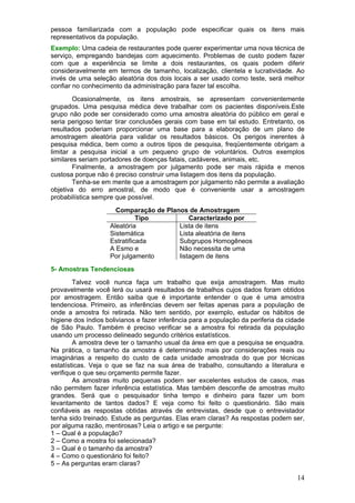 pessoa familiarizada com a população pode especificar quais os itens mais
representativos da população.
Exemplo: Uma cadeia de restaurantes pode querer experimentar uma nova técnica de
serviço, empregando bandejas com aquecimento. Problemas de custo podem fazer
com que a experiência se limite a dois restaurantes, os quais podem diferir
consideravelmente em termos de tamanho, localização, clientela e lucratividade. Ao
invés de uma seleção aleatória dos dois locais a ser usado como teste, será melhor
confiar no conhecimento da administração para fazer tal escolha.
        Ocasionalmente, os itens amostrais, se apresentam convenientemente
grupados. Uma pesquisa médica deve trabalhar com os pacientes disponíveis.Este
grupo não pode ser considerado como uma amostra aleatória do público em geral e
seria perigoso tentar tirar conclusões gerais com base em tal estudo. Entretanto, os
resultados poderiam proporcionar uma base para a elaboração de um plano de
amostragem aleatória para validar os resultados básicos. Os perigos inerentes à
pesquisa médica, bem como a outros tipos de pesquisa, freqüentemente obrigam a
limitar a pesquisa inicial a um pequeno grupo de voluntários. Outros exemplos
similares seriam portadores de doenças fatais, cadáveres, animais, etc.
        Finalmente, a amostragem por julgamento pode ser mais rápida e menos
custosa porque não é preciso construir uma listagem dos itens da população.
        Tenha-se em mente que a amostragem por julgamento não permite a avaliação
objetiva do erro amostral, de modo que é conveniente usar a amostragem
probabilística sempre que possível.
                      Comparação de Planos de Amostragem
                              Tipo          Caracterizado por
                    Aleatória           Lista de itens
                    Sistemática         Lista aleatória de itens
                    Estratificada       Subgrupos Homogêneos
                    A Esmo e            Não necessita de uma
                    Por julgamento      listagem de itens
5- Amostras Tendenciosas
        Talvez você nunca faça um trabalho que exija amostragem. Mas muito
provavelmente você lerá ou usará resultados de trabalhos cujos dados foram obtidos
por amostragem. Então saiba que é importante entender o que é uma amostra
tendenciosa. Primeiro, as inferências devem ser feitas apenas para a população de
onde a amostra foi retirada. Não tem sentido, por exemplo, estudar os hábitos de
higiene dos índios bolivianos e fazer inferência para a população da periferia da cidade
de São Paulo. Também é preciso verificar se a amostra foi retirada da população
usando um processo delineado segundo critérios estatísticos.
        A amostra deve ter o tamanho usual da área em que a pesquisa se enquadra.
Na prática, o tamanho da amostra é determinado mais por considerações reais ou
imaginárias a respeito do custo de cada unidade amostrada do que por técnicas
estatísticas. Veja o que se faz na sua área de trabalho, consultando a literatura e
verifique o que seu orçamento permite fazer.
        As amostras muito pequenas podem ser excelentes estudos de casos, mas
não permitem fazer inferência estatística. Mas também desconfie de amostras muito
grandes. Será que o pesquisador tinha tempo e dinheiro para fazer um bom
levantamento de tantos dados? E veja como foi feito o questionário. São mais
confiáveis as respostas obtidas através de entrevistas, desde que o entrevistador
tenha sido treinado. Estude as perguntas. Elas eram claras? As respostas podem ser,
por alguma razão, mentirosas? Leia o artigo e se pergunte:
1 – Qual é a população?
2 – Como a mostra foi selecionada?
3 – Qual é o tamanho da amostra?
4 – Como o questionário foi feito?
5 – As perguntas eram claras?

                                                                                     14
 