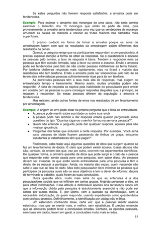 Se estas perguntas não tiverem resposta satisfatória, a amostra pode ser
tendenciosa.
Exemplo: Para estimar o tamanho dos morangos de uma caixa, não seria correto
examinar o tamanho dos 10 morangos que estão na parte de cima, pois
provavelmente, a amostra seria tendenciosa uma vez que os vendedores de morango
arrumam as caixas de maneira a colocar as frutas maiores nas camadas mais
superficiais.
       É preciso cuidado na forma de tomar a amostra porque os erros de
amostragem fazem com que os resultados da amostragem sejam diferentes dos
resultados do censo.
       Quando a pesquisa exige que os participantes respondam a um questionário, é
preciso especial atenção à forma de obter as respostas. Se o questionário é enviado
às pessoas pelo correio, a taxa de resposta é baixa. Tendem a responder mais as
pessoas que têm opinião formada, seja a favor ou contra o assunto. Então a amostra
pode ser tendenciosa pelo fato de não conter pessoas indiferentes ao tema tratado.
Por telefone obtêm-se respostas mais rapidamente, mas no Brasil a maioria das
residências não tem telefone. Então a amostra pode ser tendenciosa pelo fato de só
terem sido entrevistadas pessoas suficientemente ricas para ter um telefone.
       As entrevistas pessoais têm a taxa mais alta de respostas, mas exigem do
entrevistador tempo e treinamento. Mesmo assim, muitas unidades podem não
responder. A falta de resposta se explica pela inabilidade do pesquisador para entrar
em contato com as pessoas ou para conseguir respostas daqueles que, a principio, se
recusam a responder. Se essas pessoas diferem da população a amostra é
tendenciosa.
       Mas existem, ainda outras fontes de erros nos resultados de um levantamento
por amostragem.
Exemplo: A origem do erro pode estar na própria pergunta que é feita ao entrevistado.
   • A pessoa pode mentir sobre sua idade ou sobre sua renda
   • A pessoa pode não lembrar e dar resposta errada quando perguntada sobre
     questões do tipo: ”Quantos cigarros o senhor fumou na semana passada?”.
   • Quem não entende a pergunta pode dar qualquer resposta, apenas para não
     mostrar ignorância.
   • Perguntas mal feitas que induzem a certa resposta. Por exemplo, “Você acha
     justo pessoas de idade ficarem passeando de ônibus de graça, enquanto
     estudantes e trabalhadores têm que pagar?”
        Finalmente, cabe tratar aqui algumas questões de ética que surgem quando se
faz um levantamento de dados. È claro que podem existir abusos. Esses abusos não
são, contudo, da ordem dos que, vez por outra, ocorrem nos experimentos científicos.
De qualquer forma, a primeira questão de ética que pode surgir é o fato de a pessoa
que responde estar sendo usada para uma pesquisa, sem saber disso. As pessoas
devem ser avisadas de que estão sendo entrevistadas para uma pesquisa e têm o
direito de se recusar a participar. Ainda, na maioria das vezes, quem responde não
sabe o uso que se fará do dado. Mas todo pesquisador deve informar às pessoas que
participam da pesquisa quais são os seus objetivos e tem o dever de informar, depois
de terminado o trabalho, quais foram as suas conclusões.
        Outra questão ética, muito mais séria do que as anteriores é a dos
pesquisadores sociais que se infiltram em certos grupos, fingindo pertencer a eles, só
para obter informações. Essa atitude é defensável apenas nos raríssimos casos em
que a informação obtida pela pesquisa é absolutamente essencial e não pode ser
obtida por outros meios. E, por último, vem a questão da identificação, sem a
necessária autorização, de quem responde, usando expedientes como questionários
com códigos secretos. Definitivamente, a identificação por código não é ética.
        Um estatístico conhecido disse, certa vez, que é possível mentir usando
estatística, mas que se mente mais, e melhor, sem estatísticas. É preciso entender
que as amostras podem levar a conclusões erradas. Contudo, as opiniões pessoais,
sem base em dados, levam em geral, a conclusões muito mais erradas.
                                                                                   15
 