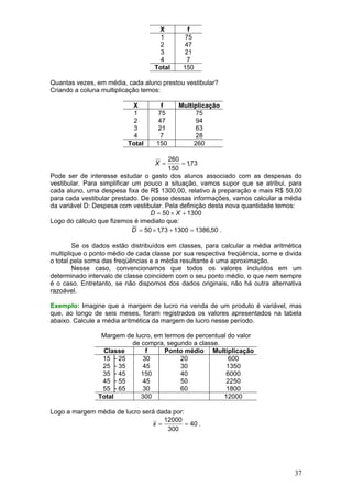 X         f
                                     1       75
                                     2       47
                                     3       21
                                     4       7
                                   Total    150

Quantas vezes, em média, cada aluno prestou vestibular?
Criando a coluna multiplicação temos:

                           X         f     Multiplicação
                            1       75           75
                            2       47           94
                            3       21           63
                            4       7            28
                          Total    150          260

                                          260
                                   X =         = 1,73
                                          150
Pode ser de interesse estudar o gasto dos alunos associado com as despesas do
vestibular. Para simplificar um pouco a situação, vamos supor que se atribui, para
cada aluno, uma despesa fixa de R$ 1300,00, relativo à preparação e mais R$ 50,00
para cada vestibular prestado. De posse dessas informações, vamos calcular a média
da variável D: Despesa com vestibular. Pela definição desta nova quantidade temos:
                                   D = 50 × X + 1300
Logo do cálculo que fizemos é imediato que:
                             D = 50 × 1,73 + 1300 = 1386,50 .

        Se os dados estão distribuídos em classes, para calcular a média aritmética
multiplique o ponto médio de cada classe por sua respectiva freqüência, some e divida
o total pela soma das freqüências e a média resultante é uma aproximação.
        Nesse caso, convencionamos que todos os valores incluídos em um
determinado intervalo de classe coincidem com o seu ponto médio, o que nem sempre
é o caso. Entretanto, se não dispomos dos dados originais, não há outra alternativa
razoável.

Exemplo: Imagine que a margem de lucro na venda de um produto é variável, mas
que, ao longo de seis meses, foram registrados os valores apresentados na tabela
abaixo. Calcule a média aritmética da margem de lucro nesse período.

                 Margem de lucro, em termos de percentual do valor
                          de compra, segundo a classe.
                 Classe        f     Ponto médio Multiplicação
                 15 ├ 25      30          20              600
                 25 ├ 35      45          30             1350
                 35 ├ 45     150          40             6000
                 45 ├ 55      45          50             2250
                 55 ├ 65      30          60             1800
                Total        300                        12000

Logo a margem média de lucro será dada por:
                                    12000
                                x=          = 40 .
                                     300




                                                                                  37
 